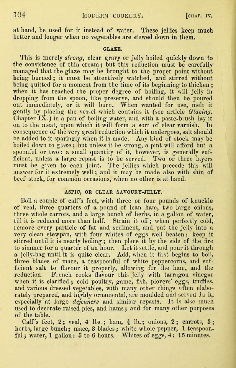 at hand, be used for it instead of water. These jellies keep much better and longer when no vegetables are stewed down in them. GLAZE. This is merely strong, clear gravy or jelly boiled quickly down to the consistence of thin cream; but this reduction must be carefully managed that the glaze may be brought to the proper point without being burned; it must be attentively watched, and stirred without being quitted for a moment from the time of its beginning to thicken ; when it has reached the proper degree of boiling, it will jelly in dropping from the spoon, like preserve, and should then be poured out immediately, or it will burn. When wanted for use, melt it gently by placing the vessel whicli contains it (see article Glazing, Chapter IX.) in a pan of boiling water, and with a paste-brush lay it on to the meat, upon which it will form a sort of clear varnish. In consequence of the very great reduction which it undergoes, salt should be added to it sparingly when it is made. Any kind of stock may be boiled down to glaze; but unless it he strong, a pint will afford but a spoonful or two; a small quantity of it, however, is generally suf- ficient, unless a large repast is to be served. Two or three layers must be given to each joint. The jellies which precede this will answer for it extremely well; and it may be made also with shin of beef stock, for common occasions, when no other is at hand. ASPIC, OB CLEAR SAVOURY-JELLT. Boil a couple of calf’s feet, with three or four pounds of knuckle of veal, three quarters of a pound of lean ham, two large onions, three whole carrots, and a large bunch of herbs, in a gallon of water, till it is reduced more than half. Strain it off; when perfectly cold, remove every particle of fat and sediment, and put the jelly into a very clean stewpan, with four whites of eggs well beaten; keep it stirred until it is nearly boiling; then place it by the side of the fire to simmer for a quarter of au hour. Let it settle, and pour it through a jelly-bag until it is quite clear. Add, when it first begins to boil, three blades of mace, a teaspoonful of white peppercorns, and suf- ficient salt to flavour it properly, allowing for the ham, and the reduction. French cooks flavour this jelly with tarragon vinegar when it is clarified ; cold poultry, game, fish, plovers’ eggs, truffles, and various dressed vegetables, with many other things often elabo- rately prepared, and highly ornamental, are moulded and served v.i it, especially at large dejeuners and similar repasts. It is also much used to decorate raised pies, and hams; and for many other purposes of the table. Calf’s feet, 2; veal, 4 lbs. ; ham, | lb.; onions, 2; carrots, 3 ; herbs, large bunch; mace, 3 blades; white whole pepper, 1 tcaspoon- ful; water, 1 gallon: 6 to 6 hours. Whites of eggs, 4; 15 minutes.