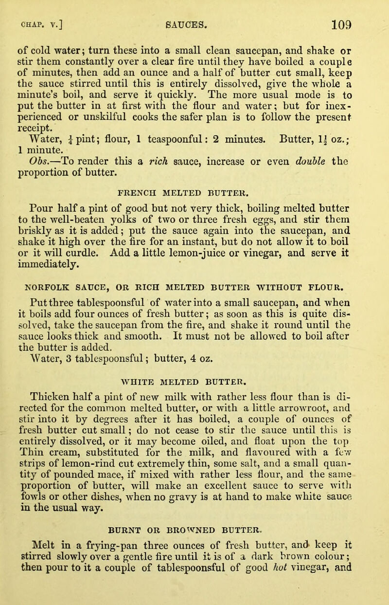 of cold water; turn these into a small clean saucepan, and shake or stir them constantly over a clear fire until they have boiled a couple of minutes, then add an ounce and a half of butter cut small, keep the sauce stirred until this is entirely dissolved, give the whole a minute’s boil, and serve it quickly. The more usual mode is to put the butter in at first with the flour and water; but for inex- perienced or unskilful cooks the safer plan is to follow the present receipt. Water, ipint; flour, 1 teaspoonful: 2 minutes. Butter, oz.; 1 minute. Obs.—To render this a rich sauce, increase or even double the proportion of butter. FRENCH MELTED BUTTER. Pour half a pint of good but not very thick, boiling melted butter to the well-beaten yolks of two or three fresh eggs, and stir them briskly as it is added; put the sauce again into the saucepan, and shake it high over the fire for an instant, but do not allow it to boil or it will curdle. Add a little lemon-juice or vinegar, and serve it immediately. NORFOLK SAUCE, OR RICH MELTED BUTTER W^ITHOUT FLOUR. Put three tablespoonsful of water into a small saucepan, and when it boils add four ounces of fresh butter; as soon as this is quite dis- solved, take the saucepan from the fire, and shake it round until the sauce looks thick and smooth. It must not be allowed to boil after the butter is added. ^Vater, 3 tablespoonsful; butter, 4 oz. WHITE MELTED BUTTER. Thicken half a pint of new milk with rather less flour than is di- rected for the common melted butter, or with a little arrowroot, and stir into it by degrees after it has boiled, a couple of ounces of fresh butter cut small; do not cease to stir the sauce until this is entirely dissolved, or it may become oiled, and float upon the top Thin cream, substituted for the milk, and flavoured with a few strips of lemon-rind cut extremely thin, some salt, and a small quan- tity of pounded mace, if mixed with rather less flour, and the same proportion of butter, will make an excellent sauce to serve witli fowls or other dishes, when no gravy is at hand to make white sauce in the usual way. BURNT OR BROtVNED BUTTER. Melt in a frying-pan three ounces of fresh butter, and keep it stirred slowly over a gentle fire until it is of a dark brown colour; then pour to it a couple of tablespoonsful of good hoi vinegar, and