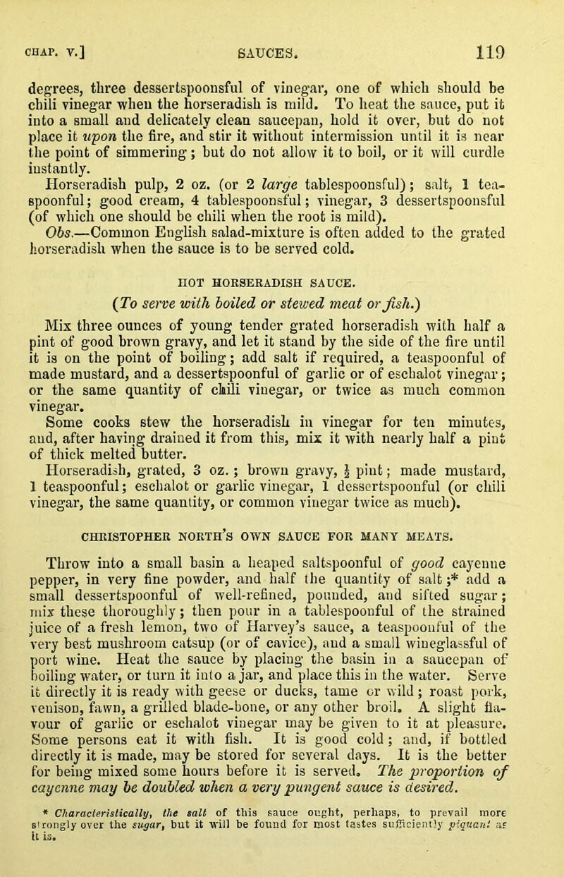 degrees, three dessertspoonsful of vinegar, one of which should be chili vinegar when the horseradish is mild. To heat the sauce, put it into a small and delicately clean saucepan, hold it over, but do not place it wpon the fire, and stir it without intermission until it is near the point of simmering; but do not allow it to boil, or it will curdle instantly. Horseradish pulp, 2 oz. (or 2 large tablespoonsful); salt, 1 tea- spoonful; good cream, 4 tablespoonsful; vinegar, 3 dessertspoonsful (of which one should be chili when the root is mild). 06s.—Common English salad-mixture is often added to the grated Jiorseradish when the sauce is to be served cold. HOT HOESERAUISH SAUCE. (To serve with boiled or stewed meat or fish.) Mix three ounces of young tender grated horseradish with half a pint of good brown gravy, and let it stand by the side of the fire until it is on the point of boiling; add salt if required, a teaspoonful of made mustard, and a dessertspoonful of garlic or of eschalot vinegar; or the same quantity of claili vinegar, or twice as much common vinegar. Some cooks stew the horseradish in vinegar for ten minutes, and, after having drained it from this, mix it with nearly half a pint of thick melted butter. Horseradish, grated, 3 oz.; brown gravy, \ pint; made mustard, 1 teaspoonful; eschalot or garlic vinegar, 1 dessertspoonful (or chili vinegar, the same quantity, or common vinegar twice as much). CHRISTOPHER NORTH’S OWN SAUCE FOR MANY MEATS. Throw into a small basin a heaped saltspoonful of good cayenne pepper, in very fine powder, and half the quantity of salt ;* add a small dessertspoonful of well-refined, pounded, and sifted sugar; mix these thoroughly; then pour in a tablespoonful of the strained juice of a fresh lemon, two of Harvey’s sauce, a teaspoonful of the very best mushroom catsup (or of cavice), and a small wineglassful of port wine. Heat the sauce by placing the basin in a saucepan of boiling water, or turn it into ajar, and place this in the water. Serve it directly it is ready with geese or ducks, tame or wild ; roast pork, venison, fawn, a grilled blade-bone, or any other broil. A slight fla- vour of garlic or eschalot vinegar may be given to it at pleasure. Some persons eat it with fish. It is good cold; and, if bottled directly it is made, may be stored for several days. It is the better for being mixed some hours before it is served. The proportion of cayenne may be doubled when a very pungent sauce is desired. ♦ Characteristically, the salt of this sauce ought, perhaps, to prevail more sironglyover the sugar, but it will be found for most tastes sufRciently piquant af