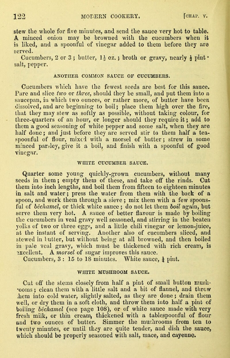 stew the whole for five minutes, and send the sauce very hot to table. A miuced oniou may be browned with the cucumbers when it is liked, and a spoonful of vinegar added to them before they are served. Cucumbers, 2 or 3 ; butter, oz.; broth or gravy, nearly J pint* salt, pepper. ANOTHER COMMON SAUCE OF CUCUMBERS. Cucumbers which have the fewest seeds are best for this sauce. Pare and slice two or three, should they be small, and put them into a saucepan, iu which two ounces, or rather more, of butter have been dissolved, and are beginning to boil; place them high over the fire, that they may stew as softly as possible, without taking colour, for three-quarters of an hour, or longer should they require it; add to them a good seasoning of white pepper and some salt, when they are half done; and just before they are served stir to them half a tea- .epoonful of flour, mixed with a morsel of butter; strew in some minced parsley, give it a boil, and finish with a spoonful of good vinegar. ■WHITE CUCUMBER SAUCE. Quarter some young quickly-grown cucumbers, without many seeds in them; empty them of these, and take ofi the rinds. Cut them into inch lengths, and boil them from fifteen to eighteen minutes in salt and water; press the water from them with the back of a spoon, and work them through a sieve ; mix them with a few spoons- ful of bechamel, or thick white sauce; do not let them boil again, but serve them very hot. A sauce of better flavour is made by boiling the cucumbers in veal gravy well seasoned, and stirring in the beaten yolks of two or three eggs, and a little cliili vinegar or lemon-juice, at the instant of serving. Another also of cucumbers sliced, and stewed in butter, but without being at all browned, and then boiled in pale veal gravy, which must be thickened with rich cream, is excellent. A morsel of sugar improves this sauce. Cucumbers, 3 : 15 to 18 minutes. White sauce, i pint. WHITE MUSHROOM SAUCE. Cut ofl“ the stems closely from half a pint of small button mush- moms ; clean them with a little salt and a bit of flannel, and throw hem into cold water, slightly salted, as they are done; drain them well, or dry them in a soft cloth, and throw them into half a pint of boiling bechamel (see page 108), or of white sauce made with very fresh milk, or thin cream, thickened with a tablespoonful of flour and two ounces of butter. Simmer the mushrooms from ten to twenty minutes, or until they are quite tender, aud dish the sauce, which should be properly seasoned with salt, mace, and cayenne.