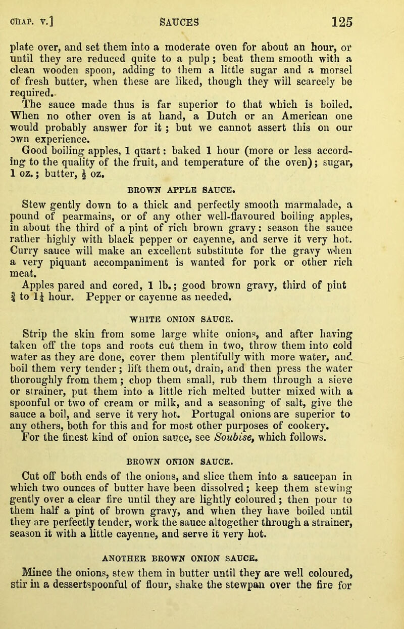 plate over, and set them into a moderate oven for about an hour, or until they are reduced quite to a pulp; beat them smooth with a clean wooden spoon, adding to them a little sugar and a morsel of fresh butter, when these are liked, though they will scarcely be required.- The sauce made thus is far superior to that which is boiled. When no other oven is at hand, a Dutch or an American one would probably answer for it; but we cannot assert this on our own experience. Good boiling apples, 1 quart: baked 1 hour (more or less accord- ing to the quality of the fruit, and temperature of the oven); sugar, 1 oz.; butter, J oz. BROWN APPLE SAUCE. Stew gently down to a thick and perfectly smooth marmalade, a pound of pearmains, or of any other well-flavoured boiling apples, in about the third of a pint of rich brown gravy: season the sauce rather highly with black pepper or cayenne, and serve it very hot. Curry sauce will make an excellent substitute for the gravy when a very piquant accompaniment is wanted for pork or other rich meat. Apples pared and cored, 1 lb.; good brown gravy, third of pint I to li hour. Pepper or cayenne as needed. WHITE ONION SAUCE. Strip the skin from some large white onions, and after having taken off the tops and roots cut them in two, throw them into cold water as they are done, cover them plentifully with more water, and boil them very tender; lift them out, drain, and then press the water thoroughly from them; chop them small, rub them through a sieve or strainer, put them into a little rich melted butter mixed with a spoonful or two of cream or milk, and a seasoning of salt, give the sauce a boil, and serve it very hot, Portugal onions are superior to any others, both for this and for mo.st other purposes of cookery. For the finest kind of onion sauce, see Soubise, which follows. BROWN ONION SAUCE. Cut off both ends of the onions, and slice them into a saucepan in which two ounces of butter have been dissolved; keep them stewing gently over a clear fire until they are lightly coloured; then pour to them half a pint of brown gravy, and when they have boiled until they are perfectly tender, work the sauce altogether through a strainer, season it with a Uttle cayenne, and serve it very hot. ANOTHER BROWN ONION SAUCE. Mince the onions, stew them in butter until they are well coloured, stir in a dessertspoonful of flour, shake the stewpan over the fire for