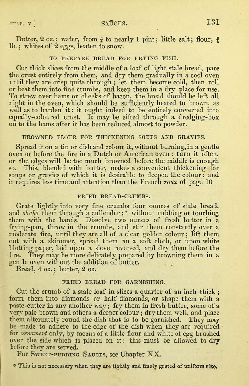 Butter, 2 oz.; water, from f to nearly 1 pint; little salt; flour, | lb.; whites of 2 eggs, beaten to snow. TO PREPARE BREAD FOR FRAMING FISH. Cut thick slices from the middle of a loaf of light stale bread, pare the crust entirely from them, and dry them gradually in a cool oven until they are crisp quite through; let them become cold, then roll or beat them into fine crumbs, and keep them in a dry place for use. To strew over hams or cheeks of bacon, the bread should be left all night in the oven, which should be sufficiently heated to brown, as well as to harden it: it ought indeed to be entirely converted into equally-coloured crust. It may be sifted through a dredging-box on to the hams after it has been reduced almost to powder. BROWNED FLOUR FOR THICKENING SOUPS AND GRAVIES. Spread it on a tin or dish and colour it, without burning, in a gentle oven or before the fire in a Dutch or American oven : turn it often, or the edges will be too much browned before the middle is enough so. This, blended with butter, makes a convenient thickening for soups or gravies of which it is desirable to deepen the colour; and it requires less time and attention than the French roux of page 10 FRIED BREAD-CRUMBS. Grate lightly into very fine crumbs four ounces of stale bread, and shcike them through a cullender ; * without rubbing or touching them with the hands. Dissolve two ounces of fresh butter in a frying-pan, throw in the crumbs, and stir them constantly over a moderate fire, until they are all of a clear golden colour; lift them out with a skimmer, spread them -jn a soft cloth, or upon white blotting paper, laid upon a sieve reversed, and dry them before the fire. They may be more delicately prepared by browning them in a gentle oven without the addition of butter. Bread, 4 oz.; butter, 2 oz. FRIED BREAD FOR GARNISHING. Cut the crumb of a stale loaf in slices a quarter of an inch thick ; form them into diamonds or half diamonds, or shape them with a paste-cutter in any another way; fry them in fresh butter, some of a ■v'ery pale brown and others a deeper colour; dry them well, and place them alternately round the dish that is to be garnished. They may be made to adhere to the edge of the dish when they are required for ornament only, by means of a little flour and white of egg brushed over the side which is placed on it: this must be allowed to dry before they are served. For Sweet-pudding Sauces, see Chapter XX. * Thio is not necessary when they are lightly and finely grated of uniform cize.