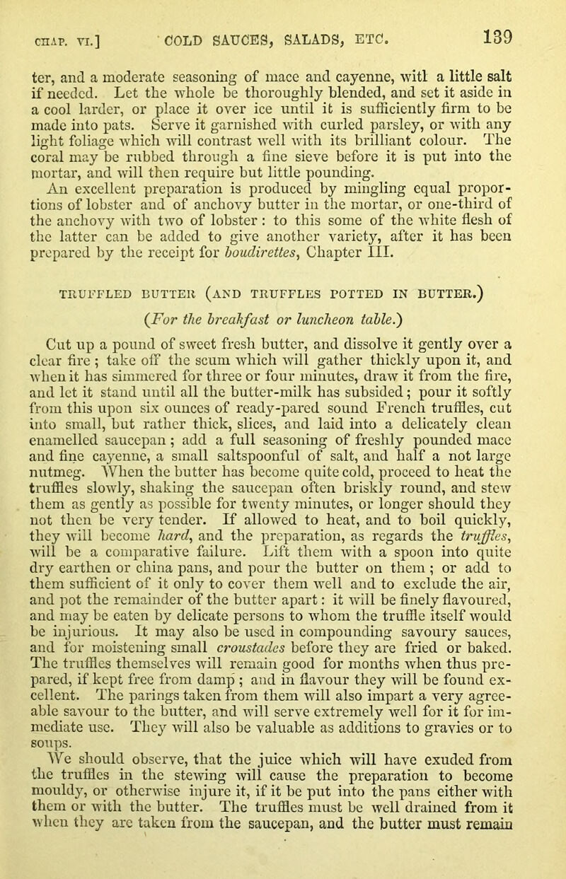 ter, and a moderate seasoning of mace and cayenne, vvitl a little salt if needed. Let the whole be thoroughly blended, and set it aside in a cool larder, or place it over ice until it is sufficiently firm to be made into pats. Serve it garnished vith curled parsley, or with any light foliage which Avill contrast well with its brilliant colour. The coral may be rubbed through a fine sieve before it is put into the mortar, and will then require but little pounding. An excellent preparation is produced by mingling equal propor- tions of lobster and of anchovy butter in the mortar, or one-third of the anchovy with two of lobster : to this some of the white flesh of the latter can be added to give another variety, after it has been prepared by the receipt for houdirettes, Chapter 111. thuffled butteu (and truffles potted in butter.) (For the hreakfast or luncheon tahle.) Cut up a pound of sweet fresh butter, and dissolve it gently over a clear fire ; take off the scum which rvill gather thickly upon it, and when it has simmered for three or four minutes, draw it from the fire, and let it stand until all the butter-milk has subsided; pour it softly from this upon six ounces of ready-pared sound French truffles, cut into small, but rather thick, slices, and laid into a delicately clean enamelled saucepan ; add a full seasoning of freshly pounded mace and fine cayenne, a small saltspoonful of salt, and half a not large nutmeg. When the butter has become quite cold, proceed to heat the truffles slowly, shaking the saucepan often briskly round, and stew them as gently as possible for twenty minutes, or longer should they not then be veiy tender. If allowed to heat, and to boil quickly, they will become hard, and the preparation, as regards the truffies, will be a comparative failure. Lift them with a spoon into quite dry earthen or china pans, and pour the butter on them ; or add to them sufficient of it only to cover them ivell and to exclude the air, and pot the remainder of the butter apart: it will be finely flavoured, and may be eaten by delicate persons to whom the truffle itself would be injurious. It may also be used in compounding savoury sauces, and for moistening small croustadcs before they are fried or baked. The truffles themselves will remain good for months ivhen thus pre- pared, if kept free from damp ; and in flavour they will be found ex- cellent. The parings taken from them will also impart a very agree- able savour to the butter, and will serve extremely well for it for im- mediate use. They will also be valuable as additions to gravies or to soups. iVe should observe, that the juice which will have exuded from the truffles in the stewing will cause the preparation to become mouldy, or otherwise injure it, if it be put into the pans either with them or with the butter. The truffles must be well drained from it when they are taken from the saucepan, and the butter must remain