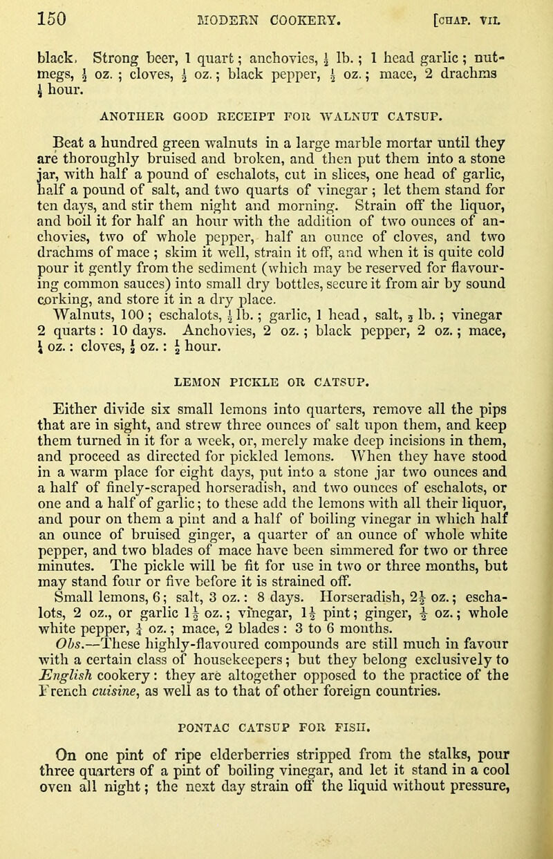 black, Strong beer, 1 quart; anchovies, I lb.; 1 head garlic ; nut- megs, I oz. ; cloves, I oz.; black pepper, ^ oz.; mace, 2 drachms ^ hour. ANOTHER GOOD RECEIPT FOR WALNUT CATSUP. Beat a hundred green walnuts in a large marble mortar until they are thoroughly bruised and broken, and then put them into a stone jar, with half a pound of eschalots, cut in slices, one head of garlic, half a pound of salt, and two quarts of vinegar ; let them stand for ten days, and stir them night and morning. Strain otf the liquor, and boU it for half an hour with the addition of two ounces of an- chovies, two of whole pepper, half an ounce of cloves, and two drachms of mace ; skim it well, strain it off, and when it is quite cold pour it gently from the sediment (which may be reserved for flavour- ing common sauces) into small dry bottles, secure it from air by sound corking, and store it in a dry place. Walnuts, 100 ; eschalots, |lb.; garlic, 1 head, salt, j lb.; vinegar 2 quarts: 10 days. Anchovies, 2 oz.; black pepper, 2 oz.; mace, i oz.: cloves, J oz.: ^ hour. LEMON PICKLE OR CATSUP. Either divide six small lemons into quarters, remove all the pips that are in sight, and strew three ounces of salt upon them, and keep them turned in it for a week, or, merely make deep incisions in them, and proceed as directed for pickled lemons. When they have stood in a warm place for eight days, put into a stone jar two ounces and a half of finely-scraped horseradish, and two ounces of eschalots, or one and a half of garlic; to these add the lemons with all their liquor, and pour on them a pint and a half of boiling vinegar in which half an ounce of bruised ginger, a quarter of an ounce of whole white pepper, and two blades of mace have been simmered for two or three minutes. The pickle will be fit for use in two or three months, but may stand four or five before it is strained off. Small lemons, 6; salt, 3 oz.: 8 days. Horseradish, 2| oz.; escha- lots, 2 oz., or garlic oz.; vinegar, pint; ginger, ^ oz.; whole white pepper, oz.; mace, 2 blades : 3 to 6 months. Obs.—These highly-flavoured compounds are still much in favour with a certain class of housekeepers; but they belong exclusively to English cookery: they are altogether opposed to the practice of the E rench cuisine., as well as to that of other foreign countries. PONTAC CATSUP FOR FISH. On one pint of ripe elderberries stripped from the stalks, pour three quarters of a pint of boiling vinegar, and let it stand in a cool oven all night; the next d.ay strain off the liquid without pressure,