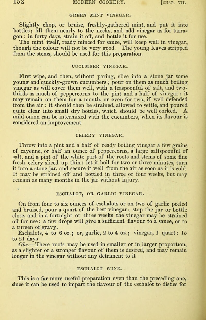 GREEN MINT VINEGAR. Slightly chop, or bruise, freshly-gathered mint, and put it into bottles; fill them nearly to the necks, and add vinegar as for tarra- gon : in forty days, strain it off, and bottle it for use. The mint itself, ready minced for sauce, will keep well in vinegar, though the colour will not be very good. The young leaves stripped from the stems, should be used for this preparation. CUCUMBER VINEGAR. First wipe, and then, without paring, slice into a stone jar some young and quickly-grown cucumbers; pour on them as much boiling vinegar as will cover them well, with a teaspoonful of salt, and two- thirds as much of peppercorns to the pint and a half of vinegar: it may remain on them for a month, or even for two, if well defended from the air: it should then be strained, allowed to .settle, and poured quite clear into small dry bottles, which should be well corked. A mild onion can be intermixed with the cucumbers, ivhen its flavour is considered an improvement CELERY VINEGAR. Throw into a pint and a half of ready boiling vinegar a few grains of cayenne, or half an ounce of peppercorns, a large saltspoonful of salt, and a pint of the white part of the roots and stems of some flne fresh celery sliced up thin: let it boil for two or three minutes, turn it into a stone jar, and secure it well from the air as soon as it is cold It may be strained off and bottled in three or four weeks, but may remain as many months in the jar without injury. ESCHALOT, OR GARLIC VINEGAR. On from four to six ounces of eschalots or on two of garlic peeled and bruised, pour a quart of the best vinegar; stop the jar or bottle close, and in a fortnight or three weeks the vinegar may be strained off for use; a few drops will give a sufiicient flavour to a sauce, or to a tureen of gravy. Eschalots, 4 to 6 oz.; or, garlic, 2 to 4 oz.; vinegar, 1 quart: 16 to 21 days Obs.—These roots may be used in smaller or in larger proportion, as a slighter or a stronger flavour of them is desired, and may remain longer in the vinegar without any detriment to it ESCHALOT WINE. This is a far more useful preparation even than the preceding one, since it can be used to impart the flavour of the eschalot to dishes for