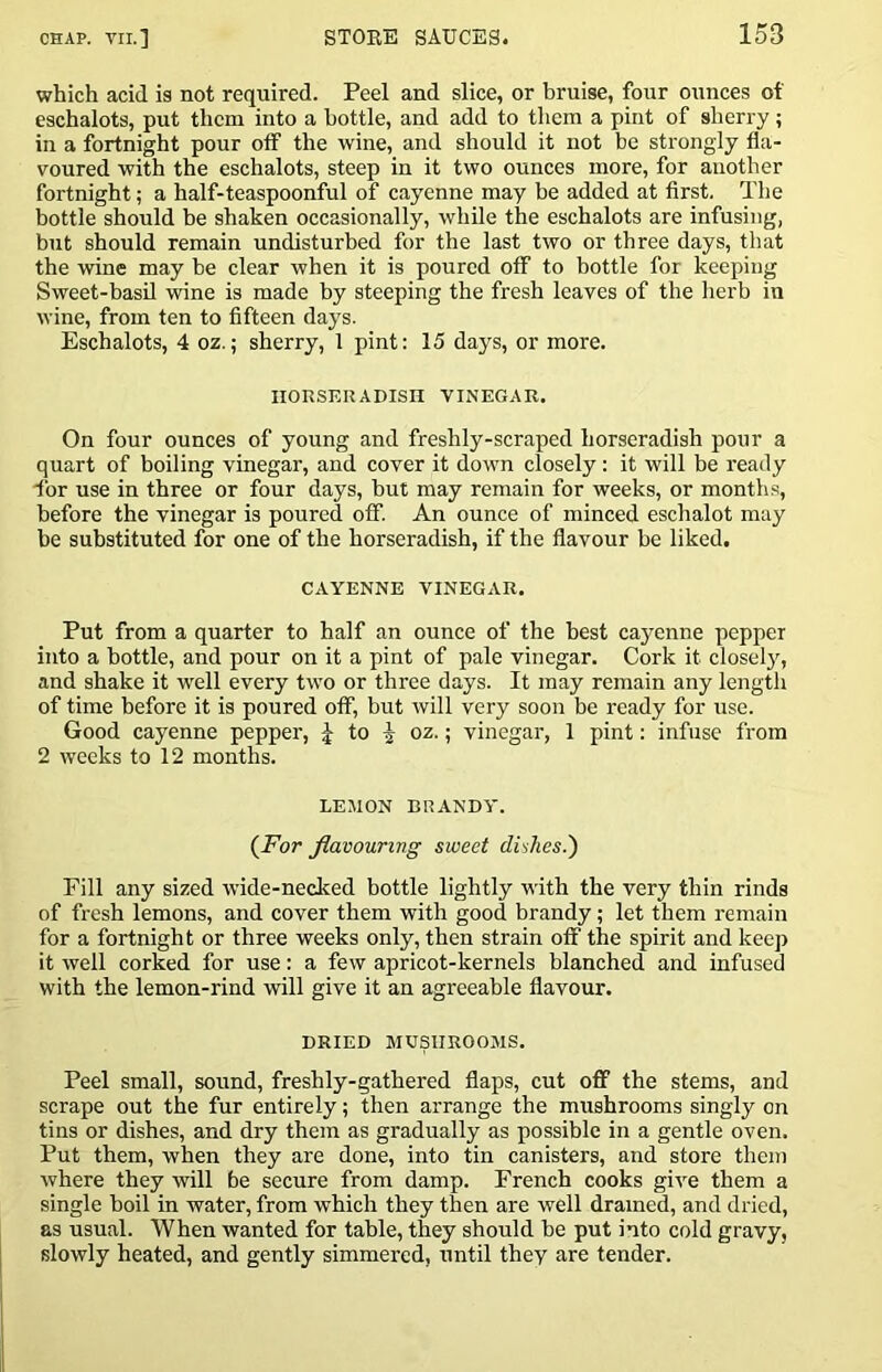 which acid is not required. Peel and slice, or bruise, four ounces of eschalots, put them into a bottle, and add to them a pint of sherry ; in a fortnight pour olF the wine, and should it not be strongly fla- voured with the eschalots, steep in it two ounces more, for another fortnight; a half-teaspoonful of cayenne may be added at first. The bottle should be shaken occasionally, while the eschalots are infusing, but should remain undisturbed for the last two or three days, that the wine may be clear when it is poured off to bottle for keeping Sweet-basil wine is made by steeping the fresh leaves of the herb in wine, from ten to fifteen days. Eschalots, 4 oz.; sherry, 1 pint: 15 days, or more. HORSERADISH VINEGAR. On four ounces of young and freshly-scraped horseradish pour a quart of boiling vinegar, and cover it down closely : it will be ready for use in three or four days, hut may remain for weeks, or months, before the vinegar is poured olF. An ounce of minced eschalot may be substituted for one of the horseradish, if the flavour be liked. CAYENNE VINEGAR. Put from a quarter to half an ounce of the best cayenne pepper into a bottle, and pour on it a pint of pale vinegar. Cork it closel}', and shake it well every two or three days. It may remain any length of time before it is poured off, but will very soon be ready for use. Good cayenne pepper, J to J oz.; vinegar, 1 pint: infuse from 2 weeks to 12 months. LEMON BRANDY. {For flavouring sweet dishes.') Fill any sized -wide-necked bottle lightly with the very thin rinds of fresh lemons, and cover them with good brandy; let them remain for a fortnight or three weeks only, then strain olF the spirit and keep it well corked for use: a few apricot-kernels blanched and infused with the lemon-rind will give it an agreeable flavour. DRIED MUSHROOMS. Peel small, sound, freshly-gathered flaps, cut ofl? the stems, and scrape out the fur entirely; then arrange the mushrooms singly on tins or dishes, and dry them as gradually as possible in a gentle oven. Put them, when they are done, into tin canisters, and store them where they will be secure from damp. French cooks give them a single boil in water, from which they then are well drained, and dried, as usual. When wanted for table, they should be put into cold gravy, slowly heated, and gently simmered, until they are tender.