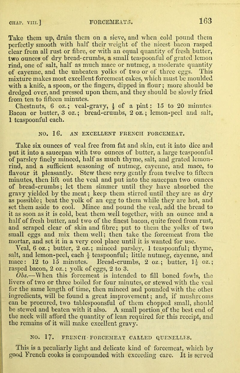 Take them up, drain them on a sieve, and when cold pound them perfectly smooth with half their Aveight of the nicest bacon rasped clear from all rust or fibre, or Avith an equal quantit}' of fresh butter, two ounces of dry bread- crumbs, a small teaspoonful of grated lemon rind, one of salt, half as much mace or nutmeg, a moderate quantity of cayenne, and the unbeaten yolks of tAvo or of three eggs. This mixture makes most excellent forcemeat cakes, Avhich must be moulded with a knife, a spoon, or the fingers, dipped in flour; more should be dredged over, and pressed upon them, and they should be sloAvly fried from ten to fifteen minutes. Chestnuts, 6 oz.; veal-gravy, J of a pint: 15 to 20 minutes. Bacon or butter, 3 oz.; bread-crumbs, 2 oz.; lemon-peel and salt, 1 tcaspoonful each. NO. 16, AN EXCELLENT FRENCH FORCEMEAT. Take six ounces of veal free from fat and skin, cut it into dice and put it into a saucepan Avith tAvo ounces of butter, a large tcaspoonful of parsley finely minced, half as much thjmie, salt, and grated lemon- rind, and a sufiicient seasoning of nutmeg, cayenne, and mace, to flavour it pleasantly. Stew these very gently from twelve to fifteen minutes, then lift out the veal and put into the saucepan two ounces of bread-crumbs; let them simmer until they have absorbed the gravy yielded by the meat; keep them stirred until they are as dry as possible; beat the }'olk of an egg to them Avhile they are hot, and set them aside to cool, hlince and pound the veal, add the bread to it as soon as it is cold, beat them well together, Avith an ounce and a half of fresh butter, and two of the finest bacon, quite freed from rust, and scraped clear of skin and fibre; put to them the yolks of two small eggs and mix them Avell; then take the forcemeat from the mortar, and set it in a very cool place until it is Avanted for use. Yeal, 6 oz.; butter, 2 oz.; minced parslcjq 1 teaspoonful; thyme, salt, and lemon-peel, each ^ teaspoonful; little nutmeg, c'a3'enne, and mace: 12 to 15 minutes. Bread-crumbs, 2 oz.; butter, H oz.; rasped bacon, 2 oz.; yolk of eggs, 2 to 3. Obs.—When this forcemeat is intended to fill boned fowls, the livers of tAvo or three boiled for four minutes, or steAved Avith the veal for the same length of time, then minced and pounded Avith the othei ingredients, Avill be found a great improvement; and, if mushreoms can be procured, two tablespoonsful of them chopped small, should be stewed and beaten AAuth it also. A small portion of the best end of tlie neck Avill afford the quantity of lean required for this receipt, and the remains of it will make excellent gravy. NO. 17. FRENCH'FORCEMEAT CALLED QUENELLES. This is a peculiarly light and delicate kind of forcemeat, which by good French cooks is compounded with exceeding care. It is served