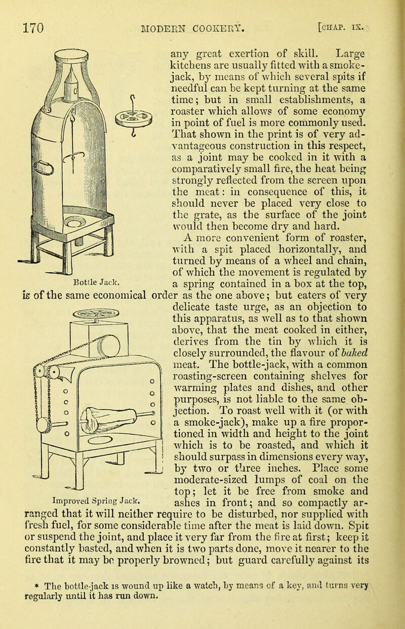 any great exertion of skill. Large kitchens are usually fitted with a smoke- jack, by means of which several spits if needful can be kept turning at the same time; but in small establishments, a roaster which allows of some economy in point of fuel is more conimonly used. That shown in the print is of very ad- vantageous construction in this respect, as a joint may be cooked in it with a comparatively small fire, the heat being strongly reflected from the screen upon the meat; in consequence of this, it should never be placed very close to the grate, as the surface of the joint ivould then become dry and hard. A more convenient form of roaster, with a spit placed horizontallj'-, and turned by means of a wheel and chain, of which the movement is regulated by a spring contained in a box at the top, is of the same economical order as the one above; but eaters of very delicate taste urge, as an objection to this apparatus, as well as to that shown above, that the meat cooked in either, derives from the tin by which it is closely surrounded, the flavour of baked meat. The bottle-jack, with a common roasting-screen containing shelves for warming plates and dishes, and other purposes, is not liable to the same ob- jection. To roast well with it (or with a smoke-jack), make up a fire propor- tioned in width and height to the joint which is to be roasted, and which it should surpass in dimensions every way, bj’’ two or three inches. Place some moderate-sized lumps of coal on the top; let it be free from smoke and Improved Spring Jack. ashes in front; and so compactly ar- ranged that it will neither require to be disturbed, nor supplied with fresh fuel, for some considerable time after the meat is laid down. Spic or suspend the joint, and place it very far from the fire at first; keep it constantly basted, and when it is two parts done, move it nearer to the fire that it may bo properly browned; but guard carefully against its * The bottle-jack is -wound up like a watch, hy means of a key, and turns very regularly until it has run down.