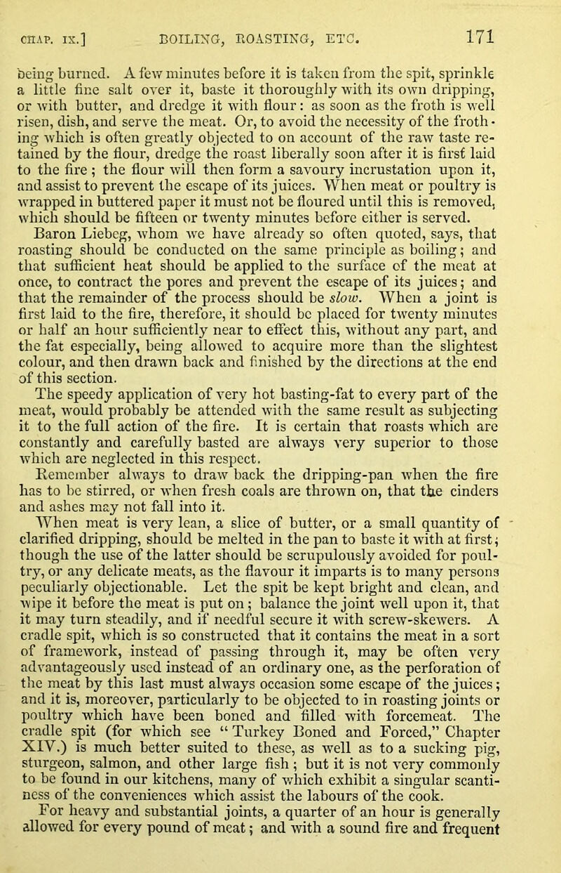being burned. A few minutes before it is taken from tlie spit, sprinkle a little fine salt over it, baste it thoroughly with its own dripping, or Avith butter, and dredge it with flour: as soon as the froth is well risen, dish, and serve the meat. Or, to avoid the necessity of the froth • ing Avhich is often greatly objected to on account of the raw taste re» tained by the flour, dredge the roast liberally soon after it is first laid to the fire ; the flour will then form a savoury incrustation upon it, and assist to prevent the escape of its juices. When meat or poultry is wrapped in buttered paper it must not be floured until this is removed, which should be fifteen or twenty minutes before either is served. Baron Liebcg, ivhom ive have already so often quoted, says, that roasting should be conducted on the same principle as boiling; and that sufficient heat should be applied to the surface of the meat at once, to contract the pores and prevent the escape of its juices; and that the remainder of the process should be slow. When a joint is first laid to the fire, therefore, it should be placed for twenty minutes or half an hour sufficiently near to effect this, without any part, and the fat especially, being allowed to acquire more than the slightest colour, and then drawn back and finished by the directions at the end of this section. The speedy application of very hot basting-fat to every part of the meat, would probably be attended with the same result as subjecting it to the full action of the fire. It is certain that roasts which are constantly and carefully basted are always very superior to those which are neglected in this respect. Kemcmber always to draw back the dripping-pan ivhen the fire has to be stirred, or Avhen fresh coals are thrown on, that the cinders and ashes may not fall into it. When meat is very lean, a slice of butter, or a small quantity of ' clarified dripping, should be melted in the pan to baste it with at first; though the use of the latter should be scrupulously avoided for poul- try, or any delicate meats, as the flavour it imparts is to many persons peculiarly objectionable. Let the spit be kept bright and clean, and Avipe it before the meat is put on; balance the joint well upon it, that it may turn steadily, and if needful secure it Avith screAV-skeAvers. A cradle spit, Avhich is so constructed that it contains the meat in a sort of framcAvork, instead of passing through it, may be often very advantageously used instead of an ordinary one, as the perforation of the meat by this last must ahvays occasion some escape of the juices; and it is, moreover, particularly to be objected to in roasting joints or poultry which haA^e been boned and filled with forcemeat. The cradle spit (for which see “ Turkey Boned and Forced,” Chapter XIV.) is much better suited to these, as well as to a sucking pig, sturgeon, salmon, and other large fish ; but it is not v’ery commonly to be found in our kitchens, many of Avhich exhibit a singular scanti- ness of the conveniences which assist the labours of the cook. For heavy and substantial joints, a quarter of an hour is generally allowed for every pound of meat; and with a sound fire and frequent