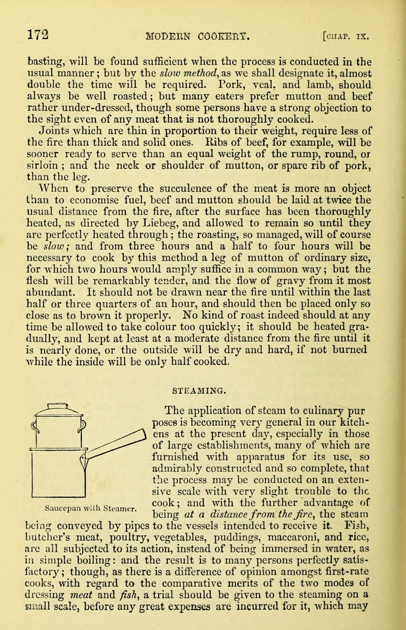 basting, will be found sufficient when the process is conducted in the usual manner; but by the slow method, as we shall designate it, almost double the time will be required. Pork, veal, and lamb, should always be well roasted; but many eaters prefer mutton and beef rather under-dressed, though some persons have a strong objection to the sight even of any meat that is not thoroughly cooked. Joints which are thin in proportion to their weight, require less of the fire than thick and solid ones. Ribs of beef, for example, will be sooner ready to serve than an equal weight of the rump, round, or sirloin ; and the neck or shoulder of mutton, or spare rib of pork, than the leg. AVhen to preserve the succulence of the meat is more an object than to economise fuel, beef and mutton should be laid at twice the usual distance from the fire, after the surface has been thoroughly heated, as directed by Liebeg, and allowed to remain so until they are perfectly heated through; the roasting, so managed, will of course be slow; and from three hours and a half to four hours will be necessary to cook by this method a leg of mutton of ordinary size, for which two hours would amply suffice in a common way; but the flesh will be remarkably tender, and the flow of gravy from it most abundant. It should not be drawn near the fire until within the last half or three quarters of au hour, and should then be placed only so close as to brown it properly. No kind of roast indeed should at any time he allowed to take colour too quickly; it should be heated gra- dually, and kept at least at a moderate distance from the fire until it is nearly done, or the outside will be dry and hard, if not burned while the inside will be only half cooked. STEAMING. The ajiplication of steam to culinary pur poses is becoming very general in our kitch- ens at the present day, especially in those of large establishments, many of which are furnished with apparatus for its use, so admirably constructed and so complete, that the process may be conducted on an exten- sive scale with very slight trouble to the cook; and with the further advantage of being at a distance from the fire, the steam being conveyed by pipes to the vessels intended to receive it. Fish, butcher’s meat, poultry, vegetables, puddings, maccaroni, and rice, are all subjected to its action, instead of being immersed in water, as in simple boiling: and the result is to many persons perfectly satis- factory ; though, as there is a difference of opinion amongst first-rate cooks, with regard to the comparative merits of the two modes of dressing meat and fish, a trial should be given to the steaming on a small scale, before any great expenses are incurred for it, which may Saucep.-m wUh Sti-amer.