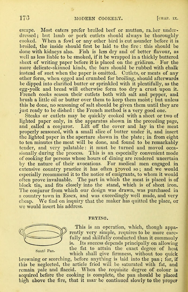 escape. Most caters prefer broiled beef or mutton, ra.lier under- dressed; but lamb or pork cutlets should always be thoroughly cooked. When a fowl or any other bird is cut asunder before it is broiled, the inside should first be laid to the fire: this should be done with kidneys also. Fish is less dry and of better flavour, as well as less liable to be smoked, if it be wrapped in a thickly buttered sheet of writing paper before it is placed on the gridiron. For the more delicate-skinned kinds, the bars should be rubbed with chalk instead of suet when the paper is omitted. Cutlets, or meats of any other form, when egged and crumbed for broiling, should afterwards be dipped into clarified butter or sprinkled with it plentifully, as the egg-yolk and bread will otherwise form too dry a crust upon it. French cooks season their cutlets both with salt and pepper, and brush a little oil or butter over them to keep them moist; but unless this be done, no seasoning of salt should be given them until they are just ready to be dished : the French method is a very good one. Steaks or cutlets may be quickly cooked with a sheet or two of lighted paper only, in the apparatus shown in the preceding page, and called a conjuror. Lift off the cover and lay in the meat properly seasoned, with a small slice of butter under it, and insert the lighted paper in the aperture shown in the plate; in from eight to ten minutes the meat will be done, and found to be remarkably tender, and very palatable: it must be turned and moved occa- sionally during the process. This is an especially convenient mode of cooking for persons whose hours of dining are rendered uncertain by the nature of their avocations. For medical men engaged in extensive country practice it has often proved so; and we would especially recommend it to the notice of emigrants, to whom it would often prove invaluable. The part in which the meat is placed is of block tin, and fits closely into the stand, which is of sheet iron. 'J'he conjuror from which our design was drawn, tvas purchased in a country town in Essex, and was exceedingly well made, and very cheap. We find on inquiry that the maker has quitted the place, or we would insert his address. FRYING. This is an operation, which, though appa- rently very simple, requires to be more care- fully and skilfully conducted than it commonly is. Its success depends princijtally on allowing the fat to attain the exact degree of heal which shall give firmness, without too quick browning or scorching, before anything is laid into the pan; for, if this be neglected, the article fried will be saturated with fat, and remain pale and flaccid. When the requisite degree of colour is acquired before the cooking is complete, the pan should be placed high above the Are, that it may be continued slowly to the proper Saute Pan.