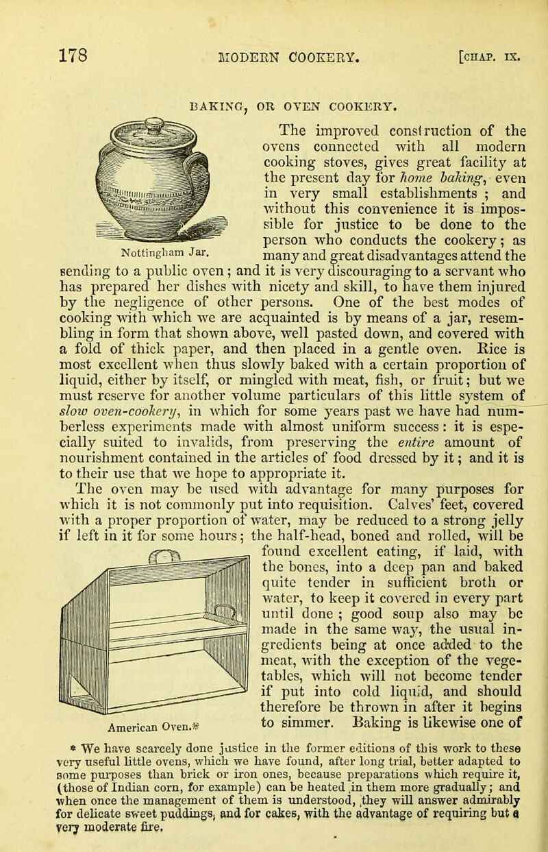 BAKING, OR OVEN COOKERY. The improved consi ruction of the ovens connected with all modern cooking stoves, gives great facility at the present day for home baking, even in very small establishments ; and without this convenience it is impos- sible for justice to be done to the person who conducts the cookery; as many and great disadvantages attend the sending to a public oven; and it is very discouraging to a servant who has prepared her dishes ivith nicety and skill, to have them injured by the negligence of other persons. One of the best modes of cooking with which we are acquainted is by means of a jar, resem- bling in form that shown above, well pasted down, and covered with a fold of thick paper, and then placed in a gentle oven. Kice is most excellent when thus slowly baked with a certain proportion of liquid, either by itself, or mingled with meat, fish, or fruit; but we must reserve for another volume particulars of this little system of slow oven-cookery, in ■which for some years past we have had num- berless experiments made with almost uniform success: it is espe- cially suited to invalids, from preserving the entire amount of nourishment contained in the articles of food dressed by it; and it is to their use that we hope to appropriate it. The oven may be used with advantage for many purposes for which it is not commonly put into requisition. Calves’ feet, covered with a proper proportion of water, may be reduced to a strong jelly if left in it for some hours; the half-head, boned and rolled, will be found excellent eating, if laid, with the bones, into a deep pan and baked quite tender in sufficient broth or water, to keep it covered in every part until done ; good soup also may be made in the same way, the usual in- gredients being at once added to the meat, with the exception of the vege- tables, which will not become tender if put into cold liquid, and should therefore be thrown in after it begins American Oven.K simmer. Baking is like'wise one of * We have scarcely done justice in the former editions of this work to these very useful Uttle ovens, which we have found, after long trial, better adapted to some purposes than brick or iron ones, because prepai-ations which I'equire it, (those of Indian corn, for example) can be heated ,in them more gradually; and when once the management of them is understood, .they will answer admirably for delicate sweet puddings, and for cakes, with the advantage of requiring but a very moderate fire. Nottingham Jar.