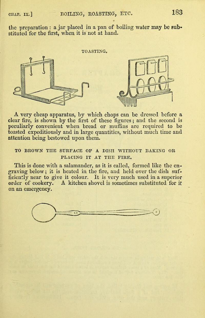 the preparation : a jar placed in a pan of boiling water may be sub- stituted for the first, when it is not at hand. A very cheap apparatus, by which chops can be dressed before a clear fire, is shown by the first of these figures; and the second is peculiarly convenient when bread or muffins are required to be toasted expeditiously and in large quantities, without much time and attention being bestowed upon them. TO BROWN THE SURFACE OP A DISH AVITHOUT BAKING OR PLACING IT AT THE FIRE. This is done Avith a salamander, as it is called, formed like the en- graving below; it is heated in the fire, and held over the dish suf- ficiently near to give it colour. It is very much used in a superior order of cookery. A kitchen shovel is sometimes substituted for it on an emergency. TOASTING,