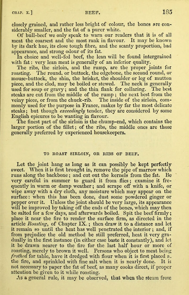 closely grained, and rather less bright of colour, the bones are con- siderably smaller, and the fat of a purer white. Of bull-beef we only speak to warn our readers that it is of all meat the coarsest and the most rank in flavour. It may be known by its dark hue, its close tough flbre, and the scanty proportion, bad appearance, and strong odour of its fat. In choice and well-fed beef, the lean will be found intergrained with fat: very lean meat is generally of an inferior quality. The ribs, the sirloin, and the rump, are the proper joints for roasting. The round, or buttock, the edgebone, the second round, or mouse-buttock, the shin, the brisket, the shoulder or leg of mutton piece, and the clod, may be boiled or stewed. The neck is generally used for soup or gravy; and the thin flank for collaring. The best steaks are cut from the middle of the rump ; the next best from the veiny piece, or from the chuck-rib. The inside of the sirloin, com- monly used for the purpose in France, makes by far the most delicate steaks; but though exceedingly tender, they are considered by some English epicures to be wanting in flavour. The finest part of the sirloin is the chump-end, which contains the larger portion of the fillet; of the ribs, the middle ones are those generally preferred by experienced housekeepers. TO ROAST SIRLOIN, OR RIBS OF BEEF. Let the joint hang as long as it can possibly be kept perfectly sweet. When it is first brought in, remove the pipe of marrow which runs along the backbone; and cut out the kernels from the fat. Be very careful in summer to guard it from flies; examine it fre- quently in warm or damp weather; and scrape oflT with a knife, or wipe away with a dry cloth, any moisture which may appear on the surface: when this has been done, dust some powdered ginger or pepper over it. Unless the joint should be very large, its appearance will be improved by taking off the ends of the bones, which may then be salted for a few days, and afterwards boiled. Spit the beef firmly; place it near the fire to render the surface firm, as directed in the article Roasting, of Chapter IX.; then draw it to a distance and let it remain so until the heat has well penetrated the interior; and, if from prejudice the old method be still preferred, heat it very gra- dually in the first instance (in either case baste it constantly), and let it be drawn nearer to the fire for the last half hour or more of roasting, merely to brown it well. Persons who object to meat being frothed for table, have it dredged with flour when it is first placed a. the fire, and sprinkled with fine salt when it is nearly done. It is not necessary to paper the fat of beef, as many cooks direct, if proper attention be given to it while roasting. a general rule, it may be observed, that when the steam from