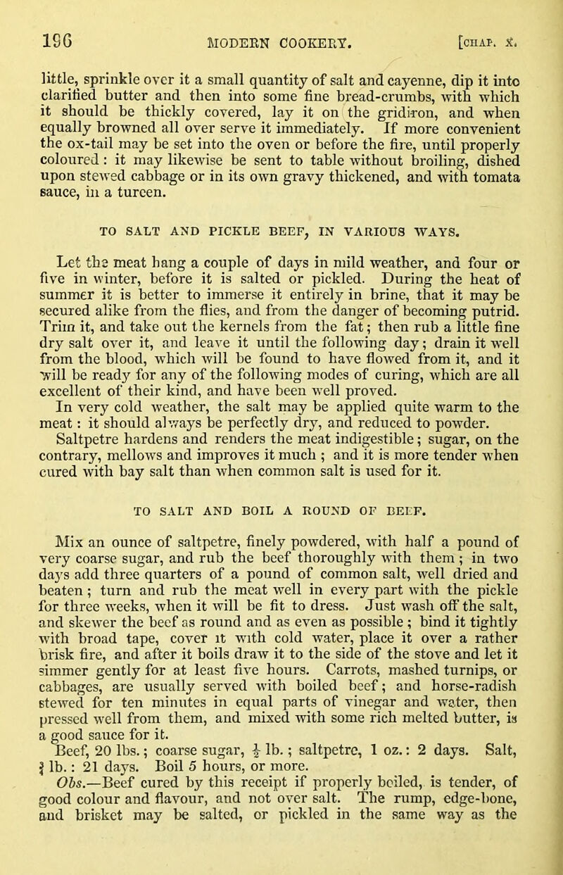 little, sprinkle over it a small quantity of salt and cayenne, dip it into clarified butter and then into some fine bread-crumbs, with which it should be thickly covered, lay it on the gridiron, and when equally browned all over serve it immediately. If more convenient the ox-tail may be set into the oven or before the fire, until properly coloured; it may likewise be sent to table without broiling, dished upon stewed cabbage or in its own gravy thickened, and with tomata sauce, in a tureen. TO SALT AND PICKLE BEEF, IN VARIOUS WAYS. Let the meat hang a couple of days in mild weather, and four or five in winter, before it is salted or pickled. During the heat of summer it is better to immerse it entirely in brine, that it may be secured alike from the flies, and from the danger of becoming putrid. Trim it, and take out the kernels from the fat; then rub a little fine dry salt over it, and leave it until the following day; drain it well from the blood, which will be found to have flowed from it, and it will be ready for any of the following modes of curing, which are all excellent of their kind, and have been well proved. In very cold weather, the salt may be applied quite warm to the meat: it should ah.vays be perfectly dry, and reduced to powder. Saltpetre hardens and renders the meat indigestible; sugar, on the contrary, mellows and improves it much ; and it is more tender when cured with bay salt than when common salt is used for it. Mix an ounce of saltpetre, flnely powdered, with half a pound of very coarse sugar, and rub the beef thoroughly with them ; in two da}'s add three quarters of a pound of common salt, well dried and beaten; turn and rub the meat well in every part with the pickle for three weeks, when it will be fit to dress. Just wash off the salt, and skewer the beef as round and as even as possible; bind it tightly with hroad tape, cover it with cold water, place it over a rather brisk fire, and after it boils draw it to the side of the stove and let it simmer gently for at least flve hours. Carrots, mashed turnips, or cabbages, are usually served with boiled beef; and horse-radish stewed for ten minutes in equal parts of vinegar and water, then pressed well from them, and mixed with some rich melted butter, is a ’ sauce for it. , 20 lbs.; coarse sugar, ^ lb.; saltpetre, 1 oz.: 2 days. Salt, J lb.: 21 days. Boil 5 hours, or more. Ols.—Beef cured by this receipt if properly heiled, is tender, of good colour and flavour, and not over salt. The rump, edge-bone, and brisket may be salted, or pickled in the same way as the TO SALT AND BOIL A ROUND OF BEEF.