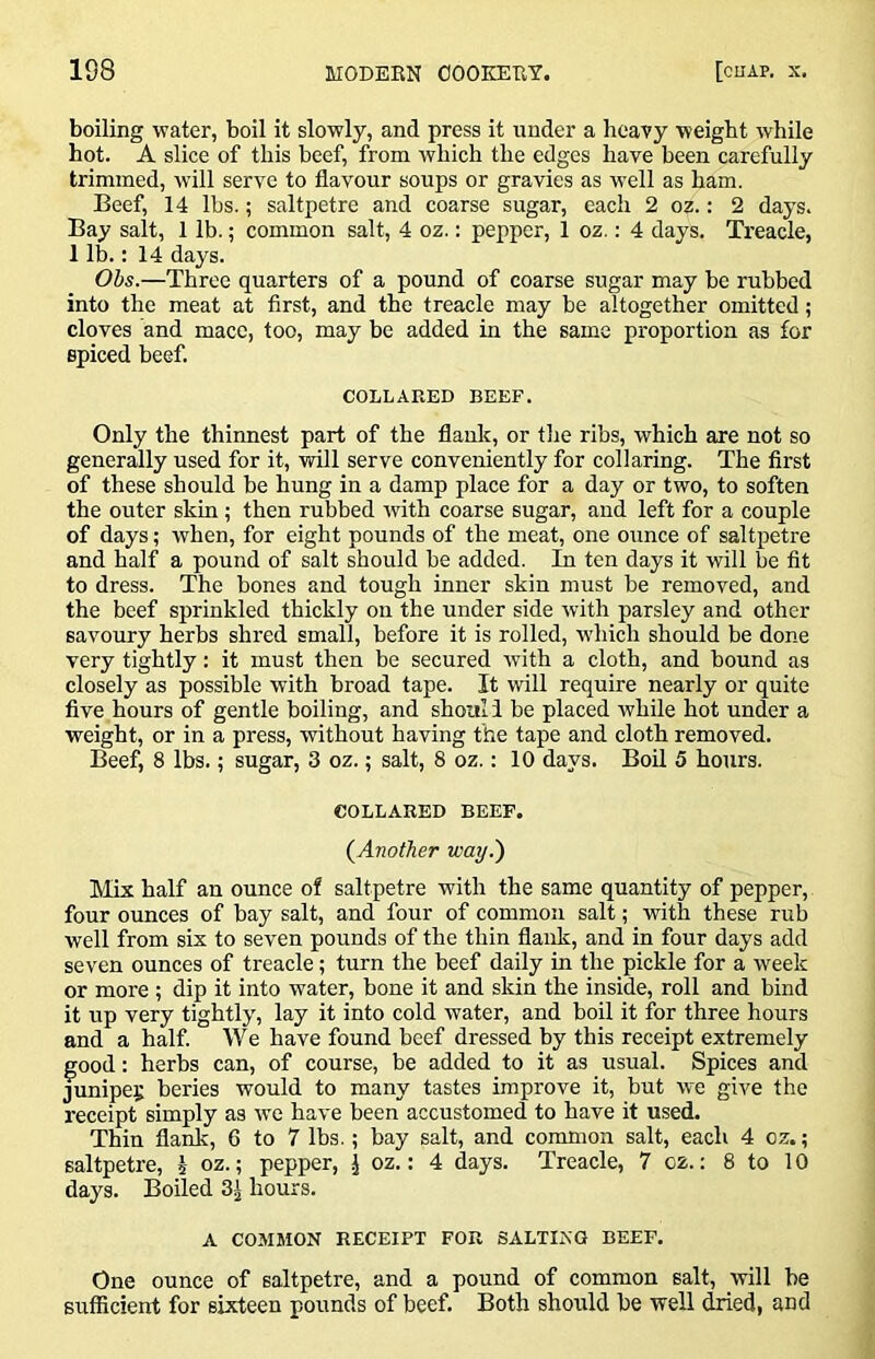 boiling water, boil it slowly, and press it under a heavy weight while hot. A slice of this beef, from which the edges have been carefully trimmed, will serve to flavour soups or gravies as well as ham. Beef, 14 lbs.; saltpetre and coarse sugar, each 2 oz.: 2 days. Bay salt, 1 lb.; common salt, 4 oz.: pepper, 1 oz.: 4 days. Treacle, 1 lb.: 14 days. Ohs.—Three quarters of a pound of coarse sugar may be rubbed into the meat at first, and the treacle may be altogether omitted ; cloves and mace, too, may be added in the same proportion as for spiced beef. COLLARED BEEF. Only the thinnest part of the flank, or the ribs, which are not so generally used for it, will serve conveniently for collaring. The first of these should be hung in a damp place for a day or two, to soften the outer skin ; then rubbed with coarse sugar, and left for a couple of days; when, for eight pounds of the meat, one ounce of saltpetre and half a pound of salt should be added. In ten days it will be fit to dress. The bones and tough inner skin must be removed, and the beef sprinkled thickly on the under side with parsley and other savoury herbs shred small, before it is rolled, wdiich should be done very tightly: it must then be secured with a cloth, and bound as closely as possible with broad tape. It will require nearly or quite five hours of gentle boiling, and shouli be placed while hot under a weight, or in a press, without having the tape and cloth removed. Beef, 8 lbs.; sugar, 3 oz.; salt, 8 oz.: 10 days. Boil 5 hours. COLLARED BEEF. (^Another way.) Mix half an ounce of saltpetre with the same quantity of pepper, four ounces of bay salt, and four of common salt; with these rub well from six to seven pounds of the thin flank, and in four days add seven ounces of treacle; turn the beef daily in the pickle for a week or more ; dip it into water, bone it and skin the inside, roll and bind it up very tightly, lay it into cold water, and boil it for three hours and a half. We have found beef dressed by this receipt extremely good: herbs can, of course, be added to it as usual. Spices and Junipei; beries would to many tastes improve it, but w-e give the receipt simply as we have been accustomed to have it used. Thin flank, 6 to 7 lbs.; bay salt, and common salt, each 4 oz.; saltpetre, h oz.; pepper, J oz.: 4 days. Treacle, 7 cz.: 8 to 10 days. Boiled 3| hours. A COMMON RECEIPT FOR SALTING BEEF. One ounce of saltpetre, and a pound of common salt, will be sufficient for sixteen pounds of beef. Both should be well dried, and