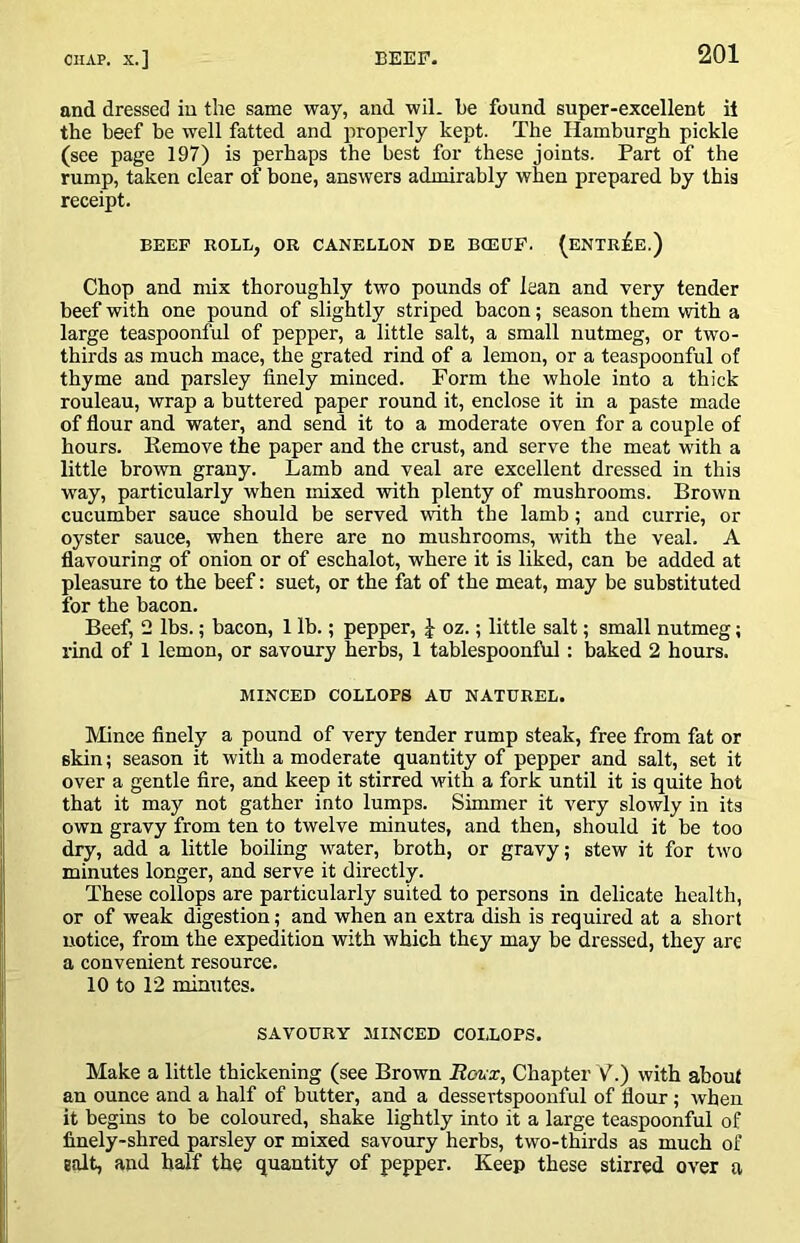 and dressed iu the same way, and wil. be found super-exeellent it the beef be well fatted and properly kept. The Hamburgh pickle (see page 197) is perhaps the best for these joints. Part of the rump, taken clear of bone, answers admirably when prepared by this receipt. BEEP BOLL, OR CANELLON BE BCEUF. (ENTREE.) Chop and mix thoroughly two pounds of lean and very tender beef with one pound of slightly striped bacon; season them with a large teaspoonful of pepper, a little salt, a small nutmeg, or two- thirds as much mace, the grated rind of a lemon, or a teaspoonful of thyme and parsley finely minced. Form the whole into a thick rouleau, wrap a buttered paper round it, enclose it in a paste made of flour and water, and send it to a moderate oven for a couple of hours. Kemove the paper and the crust, and serve the meat with a little brown grany. Lamb and veal are excellent dressed in this way, particularly when naixed with plenty of mushrooms. Brown cucumber sauce should be served with the lamb; and currie, or oyster sauce, when there are no mushrooms, with the veal. A flavouring of onion or of eschalot, where it is liked, can be added at pleasure to the beef: suet, or the fat of the meat, may be substituted for the bacon. Beef, 2 lbs.; bacon, 1 lb.; pepper, J oz.; little salt; small nutmeg; rind of 1 lemon, or savoury herbs, 1 tablespoonful: baked 2 hours. MINCED COLLOPS AU NATDREL. Mince finely a pound of very tender rump steak, free from fat or skin; season it with a moderate quantity of pepper and salt, set it over a gentle fire, and keep it stirred with a fork until it is quite hot that it may not gather into lumps. Simmer it very slowly in its own gravy from ten to twelve minutes, and then, should it be too dry, add a little boiling water, broth, or gravy; stew it for two minutes longer, and serve it directly. These collops are particularly suited to persons in delicate health, or of weak digestion; and when an extra dish is required at a short notice, from the expedition with which they may be dressed, they are a convenient resource. 10 to 12 minutes. SAVOURY MINCED COIiOPS. Make a little thickening (see Brown Eohx, Chapter Y.) with about an ounce and a half of butter, and a dessertspoonful of flour; when it begins to be coloured, shake lightly into it a large teaspoonful of finely-shred parsley or mixed savoury herbs, two-thirds as much of Balt, and half the quantity of pepper. Keep these stirred over a