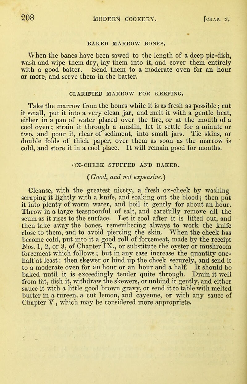 BAKED MARROW BONES. WTien the bones have been sawed to the length of a deep pie-dish, wash and wipe them dry, lay them into it, and cover them entirely with a good batter. Send them to a moderate oven for an hour or more, and serve them in the batter. CLARIFIED MARROW FOR KEEPING. Take the marrow from the bones while it is as fresh as possible; cut it small, put it into a very clean jar, and melt it with a gentle heat, either in a pan of water placed over the fire, or at the mouth of a cool oven; strain it through a muslin, let it settle for a minute or two, and pour it, clear of sediment, into small jars. Tie skins, or double folds of thick paper, over them as soon as the marrow is cold, and store it in a cool place. It will remain good for months. OX-CIIEEK STUFFED AND BAKED. ( Good, and not expensive.') Cleanse, with the greatest nicety, a fresh ox-cheek by washing scraping it lightly with a knife, and soaking out the blood; then put it into plenty of warm water, and boil it gently for about an hour. Throw in a large teaspoonful of salt, and carefully remove all the scum as it rises to the surface. Let it cool after it is lifted out, and then take away the bones, remembering always to work the knife close to them, and to avoid piercing the skin. When the cheek has become cold, put into it a good roll of forcemeat, made by the receipt Nos. 1, 2, or 3, of Chapter IX., or substitute the oyster or mushroom forcemeat which follows; but in any case increase the quantity one- half at least: then skewer or bind up the cheek securely, and send it to a moderate oven for an hour or an hour and a half. It should be baked until it is exceedingly tender quite through. Drain it well from fat, dish it, withdraw the skewers, orimbind it gently, and either sauce it with a little good brown gravy, or send it to table with melted butter in a tureen, a cut lemon, and cayenne, or with any sauce of Chapter V., which may be considered more appropriate.