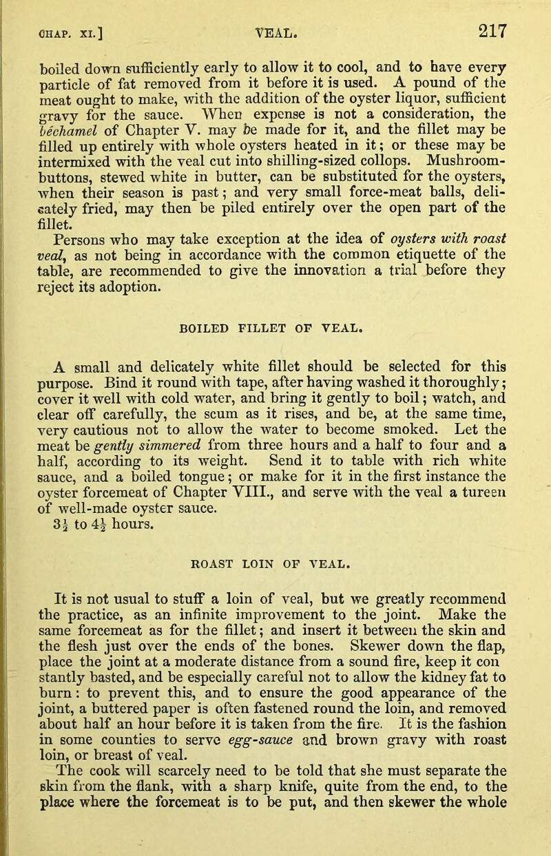 boiled down sufficiently early to allow it to cool, and to have every particle of fat removed from it before it is used. A pound of the meat ought to make, with the addition of the oyster liquor, sufficient gravy for the sauce. WTien expense is not a consideration, the lechamel of Chapter V. may be made for it, and the fillet may be filled up entirely with whole oysters heated in it; or these may be intermixed -with the veal cut into shilling-sized collops. Mushroom- buttons, stewed white in butter, can be substituted for the oysters, when their season is past; and very small force-meat balls, deli- cately fried, may then be piled entirely over the open part of the fillet. Persons who may take exception at the idea of oysters with roast veal, as not being in accordance with the common etiquette of the table, are recommended to give the innovation a trial before they reject its adoption. BOILED FILLET OF VEAL. A small and delicately white fillet should be selected for this purpose. Bind it round with tape, after having washed it thoroughly; cover it well with cold water, and bring it gently to boil; watch, and clear off carefully, the scum as it rises, and be, at the same time, very cautious not to allow the water to become smoked. Let the meat be gently simmered from three hours and a half to four and a half, according to its weight. Send it to table with rich white sauce, and a boiled tongue; or make for it in the first instance the oyster forcemeat of Chapter VIII., and serve with the veal a tureen of well-made oyster sauce. 31 to hours. ROAST LOIN OF VEAL. It is not usual to stuff a loin of veal, but we greatly recommend the practice, as an infinite improvement to the joint. Make the same forcemeat as for the fillet; and insert it between the skin and the flesh just over the ends of the bones. Skewer down the flap, place the joint at a moderate distance from a sound fire, keep it con stantly basted, and be especially careful not to allow the kidney fat to burn: to prevent this, and to ensure the good appearance of the joint, a buttered paper is often fastened round the loin, and removed about half an hour before it is taken from the fire. It is the fashion in some counties to serve egg-sauce and brown gravy with roast loin, or breast of veal. The cook will scarcely need to he told that she must separate the skin from the flank, with a sharp knife, quite from the end, to the place where the forcemeat is to be put, and then skewer the whole