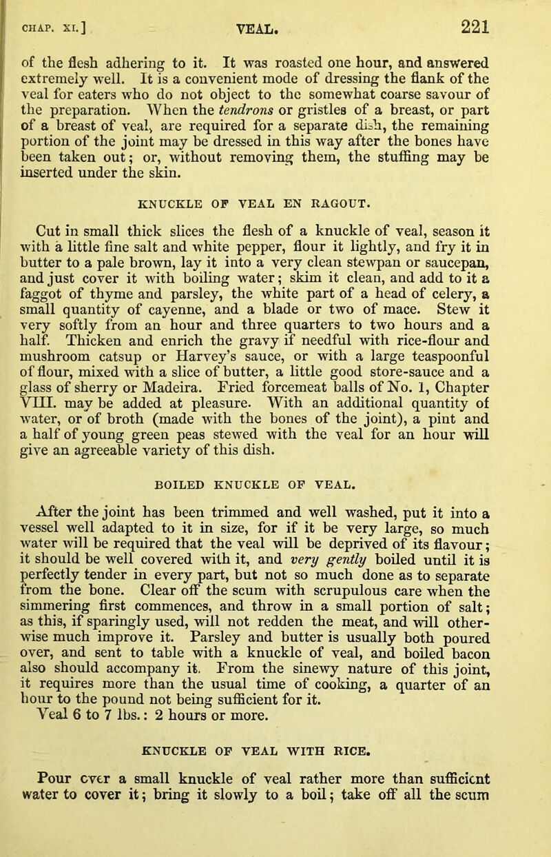 of the flesh adhering to it. It was roasted one hour, and answered extremely well. It is a convenient mode of dressing the flank of the veal for eaters who do not object to the somewhat coarse savour of the preparation. When the tendrons or gristles of a breast, or part of a breast of veal, are required for a separate di^h, the remaining portion of the joint may be dressed in this way after the bones have been taken out; or, without removing them, the stuffing may be inserted under the sMn. KNUCKLE OF VEAL EN RAGOUT. Cut in small thick slices the flesh of a knuckle of veal, season it with a little fine salt and white pepper, flour it lightly, and fry it in butter to a pale brown, lay it into a very clean stewpan or saucepan, and just cover it with boiling water; skim it clean, and add to it a faggot of thyme and parsley, the white part of a head of celery, a small quantity of cayenne, and a blade or two of mace. Stew it very softly from an hour and three quarters to two hours and a half. Thicken and enrich the gravy if needful with rice-flour and mushroom catsup or Harvey’s sauce, or with a large teaspoonful of flour, mixed with a slice of butter, a little good store-sauce and a glass of sherry or Madeira. Fried forcemeat balls of Ho. 1, Chapter VIII. may be added at pleasure. With an additional quantity of water, or of broth (made with the bones of the joint), a pint and a half of young green peas stewed with the veal for an hour will give an agreeable variety of this dish. BOILED KNUCKLE OP VEAL. After the joint has been trimmed and well washed, put it into a vessel well adapted to it in size, for if it be very large, so much water ivill be required that the veal will be deprived of its flavour; it should be well covered with it, and very gently boiled until it is perfectly tender in every part, but not so much done as to separate from the bone. Clear off the scum with scrupulous care when the simmering first commences, and throw in a small portion of salt; as this, if sparingly used, will not redden the meat, and will other- wise much improve it. Parsley and butter is usually both poured over, and sent to table with a knuckle of veal, and boiled bacon also should accompany it. From the sinewy nature of this joint, it requires more than the usual time of cooking, a quarter of an hour to the pound not being suflicient for it. Veal 6 to 7 lbs.: 2 hours or more. KNUCKLE OF VEAL WITH RICE. Pour ever a small knuckle of veal rather more than suflScient water to cover it; bring it slowly to a boil; take off all the scum