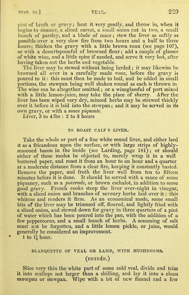 pint of broth or gravy; heat it very gently, and throw in, when it begins to simmer, a sliced carrot, a small onion cut in two, a small bunch of parsley, and a blade of mace; stew the liver as softly as possible over a very slow fire from two hours and a half to three hours; thicken the gravy with a little brorvn roux (see page 107), or with a dessertspoonful of browned flour; add a couple of glasses of white wine, and a little spice if needed, and serve it very hot, after having taken out the herbs and vegetable. The liver may be stewed without being larded; it may likewise be browned all over in a carefully made roux, before the gravy is poured to it: this must then be made to boil, and be added in small portions, the stewpan being well shaken round as each is thrown in. The wine can be altogether omitted; or a wineglassful of port mixed with a little lemon-juice, may take the place of sheiTy. After the liver has been wiped very dry, minced herbs may be strewed thickly over it before it is laid into the stewpan; and it may be served in its own gravy, or with a sauce piquanie. Liver, 3 to 4 lbs : 2 to 3 hours TO ROAST CALF S LIVER. Take the whole or part of a fine white sound liver, and either lard it as a fricandeau upon the surface, or with large strips of highly- seasoned bacon in the inside (see Larding, page 181); or should either of these modes be objected to, merely wrap it in a well buttered paper, and roast it from an hour to an hour and a quarter at a moderate distance from a clear fire, keeping it constantly basted. Eemove the paper, and froth the liver well from ten to fifteen minutes before it is done. It should be served with a sauce of some piquancy, such as a poivrade, or brown eschalot, in addition to some good gravy. French cooks steep the liver over-night in vinegar, with a sliced onion and branches of savoury herbs laid over it: this whitens and renders it firm. As an economical mode, some small bits of the liver may be trimmed off, floured, and lightly fried with a sliced onion, and stewed down for gravy in three quarters of a pint of water which has been poured into the pan, with the addition of a few peppercorns, and a small bunch of herbs. A seasoning of salt must not be forgotten, and a little lemon pickle, or juice, would generally be considered an improvement. 1 to IJ hour. BLANQUETTE OF VEAL OR LAMB, WITH MUSHROOMS. (entree.) Slice very thin the white part of some cold veal, divide and trim it into scallops not larger than a shilling, and lay it into a clean saucepan or stewpan. Wipe with a bit of new flannel and a feiv