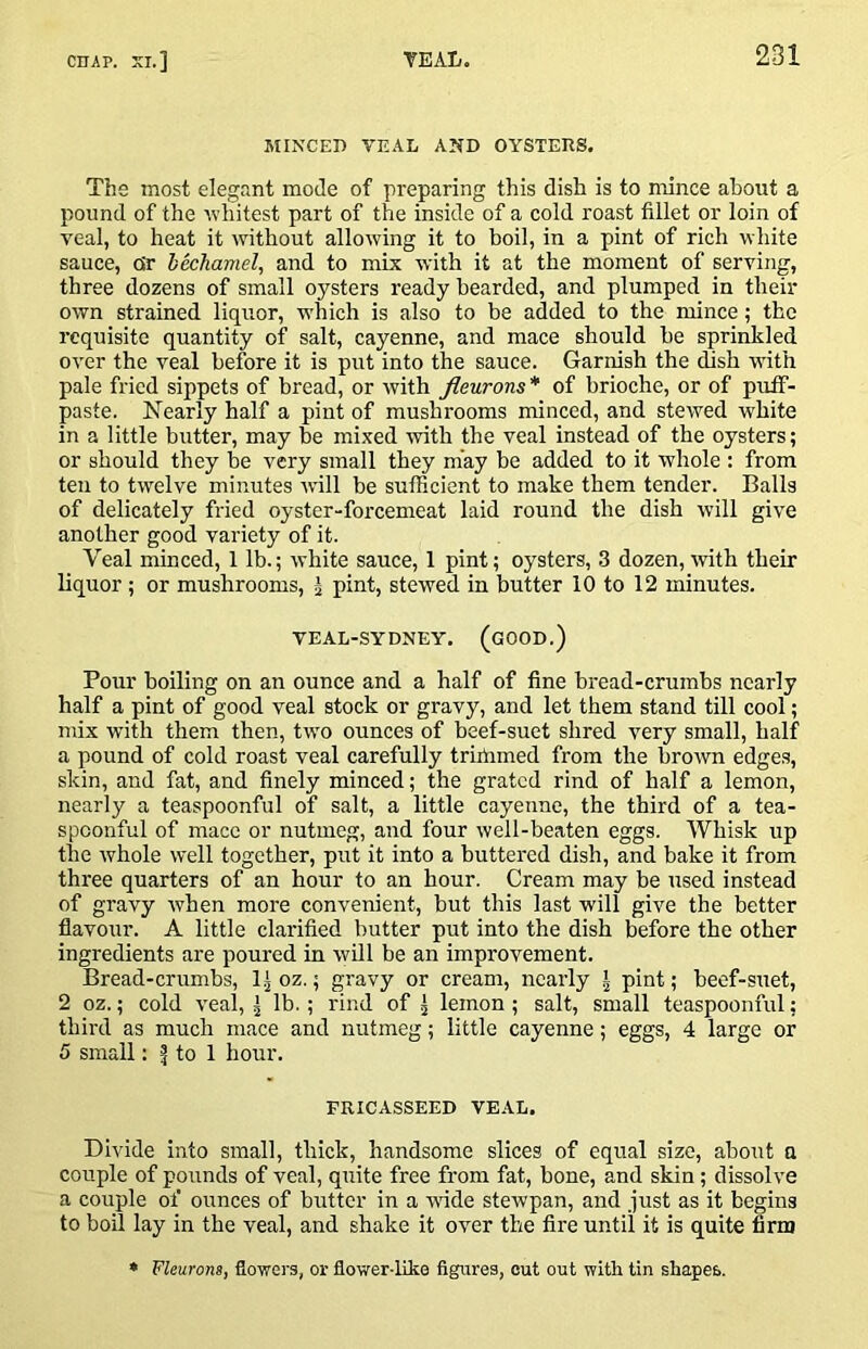 MINCED VEAL AND OYSTERS. The most elegant mode of preparing this dish is to mince about a pound of the whitest part of the inside of a cold roast fillet or loin of veal, to heat it without allowing it to boil, in a pint of rich white sauce, QV hkhamel, and to mix with it at the moment of serving, three dozens of small oysters ready bearded, and plumped in their own strained liquor, which is also to be added to the mince; the requisite quantity of salt, cayenne, and mace should he sprinkled over the veal befbre it is put into the sauce. Garnish the chsh with pale fried sippets of bread, or with fleurons* of brioche, or of puff- paste. Nearly half a pint of mushrooms minced, and stewed white in a little butter, may be mixed -with the veal instead of the oysters; or should they be very small they may be added to it whole : from ten to twelve minutes will be sufficient to make them tender. Balls of delicately fried oyster-forcemeat laid round the dish will give another good variety of it. Veal minced, 1 lb.; white sauce, 1 pint; oysters, .3 dozen, with their liquor ; or mushrooms, g pint, stewed in butter 10 to 12 minutes. VEAL-SYDNEY. (gOOD.) Pour boiling on an ounce and a half of fine bread-crumbs nearly half a pint of good veal stock or gravy, and let them stand till cool; mix with them then, two ounces of beef-suet shred very small, half a pound of cold roast veal carefully triilimed from the brown edges, skin, and fat, and finely minced; the grated rind of half a lemon, nearly a teaspoonful of salt, a little cayenne, the third of a tea- spoonful of mace or nutmeg, and four well-beaten eggs. Whisk up the whole well together, put it into a buttered dish, and bake it from three quarters of an hour to an hour. Cream may be used instead of gravy when more convenient, but this last will give the better flavour. A little clarified butter put into the dish before the other ingredients are poured in will be an improvement. Bread-crumbs, 1^ oz.; gravy or cream, nearly | pint; beef-suet, 2 oz.; cold veal, ^ lb.; rind of 5 lemon ; salt, small teaspoonful; third as much mace and nutmeg; little cayenne; eggs, 4 large or 5 small: to 1 hour. FRICASSEED VEAL. Divide into small, thick, handsome slices of equal size, about a couple of pounds of veal, quite free from fat, bone, and skin; dissolve a couple of ounces of butter in a vnde stewpan, and just as it begins to boil lay in the veal, and shake it over the fire until it is quite firm » Fleurons, flowers, or flower-like figures, cut out with tin shapes.