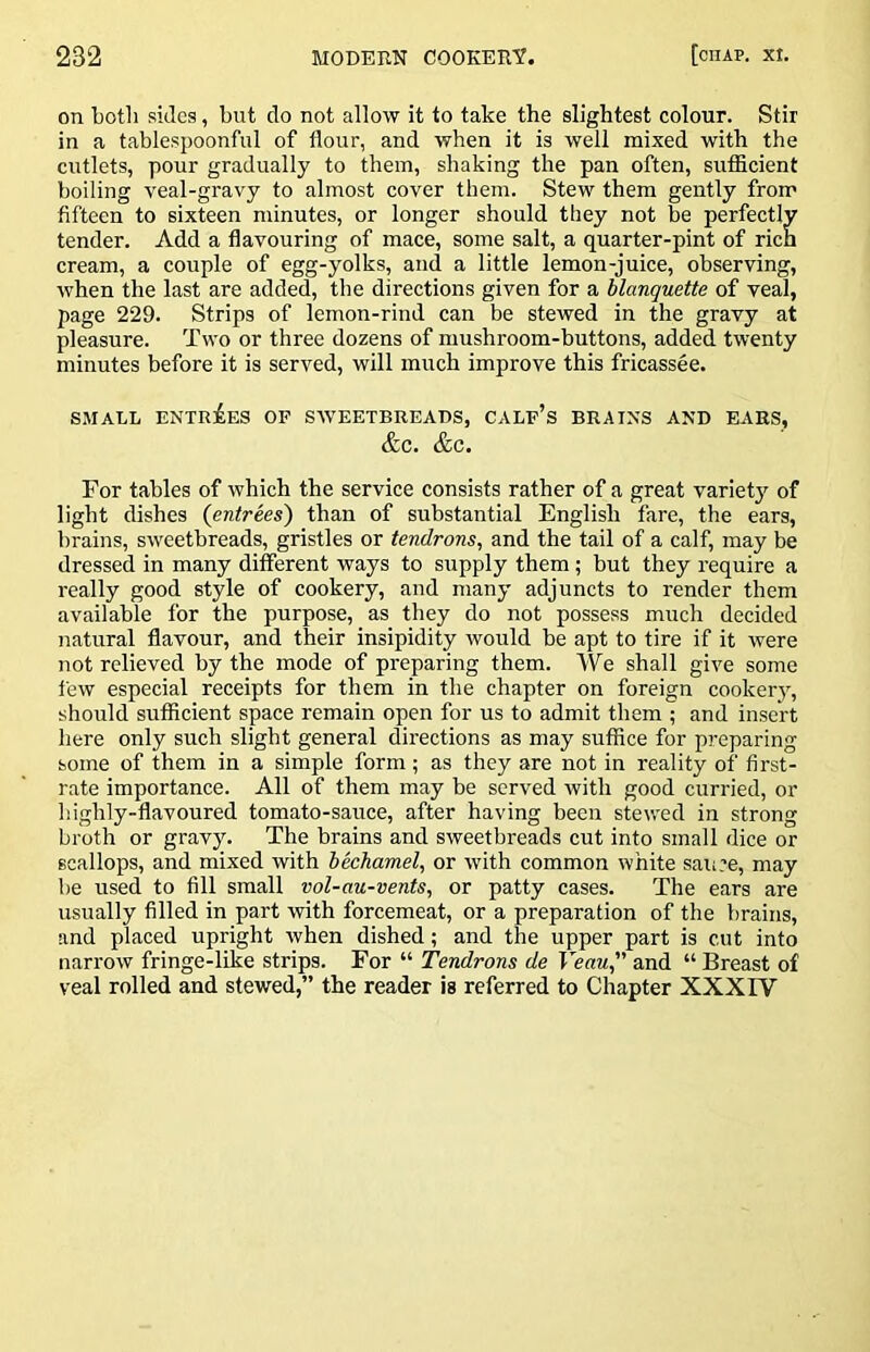 on both sides, but do not allow it to take the slightest colour. Stir in a tablespoonful of flour, and when it is well mixed with the cutlets, pour gradually to them, shaking the pan often, sufficient boiling veal-gravy to almost cover them. Stew them gently from fifteen to sixteen minutes, or longer should they not be perfectly tender. Add a flavouring of mace, some salt, a quarter-pint of rich cream, a couple of egg-yolks, and a little lemon-juice, observing, when the last are added, the directions given for a blanquette of veal, page 229. Strips of lemon-rind can be stewed in the gravy at pleasure. Two or three dozens of mushroom-buttons, added twenty minutes before it is served, will much improve this fricassee. SMALL ENTRiES OF SWEETBREADS, CALp’s BRAINS AND EARS, &C. &C. For tables of which the service consists rather of a great variety of light dishes (entrees) than of substantial English fare, the ears, brains, sweetbreads, gristles or tendrons, and the tail of a calf, may be dressed in many different ways to supply them; but they require a really good style of cookery, and many adjuncts to render them available for the purpose, as they do not possess much decided natural flavour, and their insipidity would be apt to tire if it were not relieved by the mode of preparing them. We shall give some few especial receipts for them in the chapter on foreign cookery, should sufficient space remain open for us to admit them ; and insert here only such slight general directions as may suffice for preparing some of them in a simple form; as they are not in reality of first- rate importance. All of them may be served with good curried, or highly-flavoured tomato-sauce, after having been stewed in strong broth or gravy. The brains and sweetbreads cut into small dice or scallops, and mixed with bechamel, or with common white sau’e, may be used to fill small vol-au-vents, or patty cases. The ears are usually filled in part with forcemeat, or a preparation of the brains, and placed upright when dished; and the upper part is cut into narrow fringe-like strips. For “ Tendrons de Veau, and “ Breast of veal rolled and stewed,” the reader is referred to Chapter XXXFV