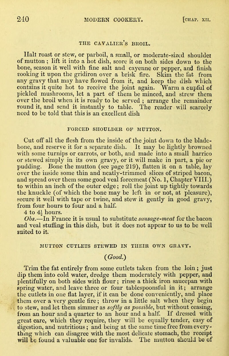 THE cavalier’s BROIL. Halt roast or stew, or parboil, a small, or moderate-sized shouldei of mutton ; lift it into a hot dish, score it on both sides down to the bone, season it well with fine salt and cayenne or pepper, and finish cooking it upon the gridiron over a brisk fire. Skim the fat from any gravy that may have flowed from it, and keep the dish which contains it quite hot to receive the joint again. Warm a cupful of pickled mushrooms, let a part of them be minced, and strew them over the broil when it is ready to be served ; arrange the remainder round it, and send it instantly to table. The reader will scarcely need to be told that this is an excellent dish FORCED SHOULDER OP MUTTON. Cut off all the flesh from the inside of the joint down to the blade- bone, and reserve it for a separate dish. It may be lightly browned with some turnips or carrots, or both, and made into a small harrico or stewed simply in its own gravy, or it will make in part, a pie or pudding. Bone the mutton (see page 219), flatten it on a table, lay over the inside some thin and neatly-trimmed slices of striped bacon, and spread over them some good veal forcemeat (No. 1, Chapter VIII.) to within an inch of the outer edge; roll the joint up tightly towards the knuckle (of which the bone may be left in or not, at pleasure), secure it well with tape or twine, and stew it gently in good gravy, from four hours to four and a half. 4 to 4^ hours. Ohs.—In France it is usual to substitute sausage-meat for the bacon and veal stufiing in this dish, but it does not appear to us to be well suited to it. MUTTON CUTLETS STEWED IN THEIR OWN GRAVY. (Good) Trim the fat entirely from some cutlets taken from the loin; just dip them into cold water, dredge them moderately with pepper, and plentifully on both sides with flour; rinse a thick iron saucepan with spring water, and leave three or four tablespoonsful in it; arrange the cutlets in one flat layer, if it can be done conveniently, and place them over a very gentle fire; throw in a little salt when they begin to stew, and let them simmer as softly as possible, but without ceasing, from an hour and a quarter to an hour and a half. If dressed with great care, which they require, they will be equally tender, easy of digestion, and nutritious; and being at the same time free from every- thing which can disagree with the most delicate stomach, the receipt will be found a valuable one for invalids. The mutton should be of