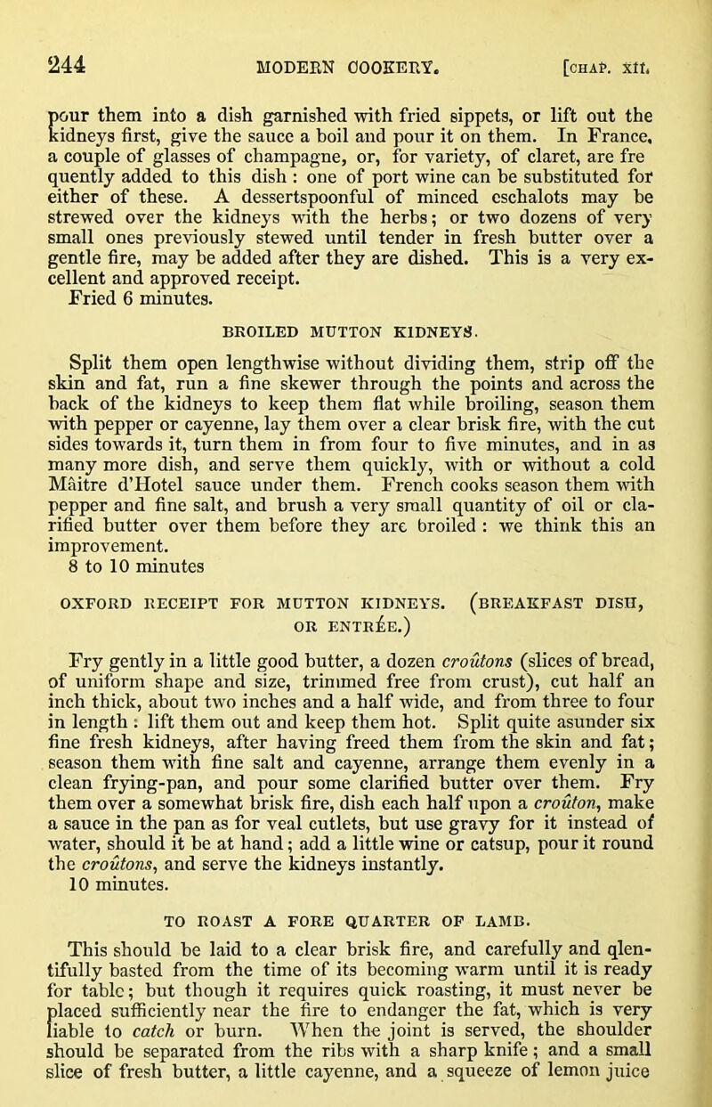 pour them into a dish garnished with fried sippets, or lift out the kidneys first, give the sauce a boil and pour it on them. In France, a couple of glasses of champagne, or, for variety, of claret, are fre quently added to this dish ; one of port wine can be substituted for either of these. A dessertspoonful of minced eschalots may he strewed over the kidneys with the herbs; or two dozens of very small ones previously stewed until tender in fresh butter over a gentle fire, may be added after they are dished. This is a very ex- cellent and approved receipt. Fried 6 minutes. BROILED MUTTON KIDNEYS. Split them open lengthwise without dividing them, strip oflF the skin and fat, run a fine skewer through the points and across the back of the kidneys to keep them flat while broiling, season them with pepper or cayenne, lay them over a clear brisk fire, with the cut sides towards it, turn them in from four to five minutes, and in as many more dish, and serve them quickly, with or without a cold Maitre d’Hotel sauce under them. French cooks season them wfith pepper and fine salt, and brush a very small quantity of oil or cla- rified butter over them before they are broiled : we think this an improvement. 8 to 10 minutes OXFORD RECEIPT FOR MUTTON KIDNEYS. (BREAKFAST DISH, OR ENTREE.) Fry gently in a little good butter, a dozen croutons (slices of bread, of uniform shape and size, trinuned free from crust), cut half an inch thick, about two inches and a half wide, and from three to four in length : lift them out and keep them hot. Split quite asunder six fine fresh kidneys, after having freed them from the skin and fat; season them wuth fine salt and cayenne, arrange them evenly in a clean frying-pan, and pour some clarified butter over them. Fry them over a somewhat brisk fire, dish each half upon a crouton^ make a sauce in the pan as for veal cutlets, but use gravy for it instead of w'ater, should it be at hand; add a little wine or catsup, pour it round the croutons, and serve the kidneys instantly. 10 minutes. TO ROAST A FORE QUARTER OF LAMB. This should be laid to a clear brisk fire, and carefully and qlen- tifully basted from the time of its becoming warm until it is ready for tabic; but though it requires quick roasting, it must never be f)laced sufficiently near the fire to endanger the fat, which is very iable to catch or burn. When the joint is served, the shoulder should be separated from the ribs with a sharp knife; and a small slice of fresh butter, a little cayenne, and a squeeze of lemon juice