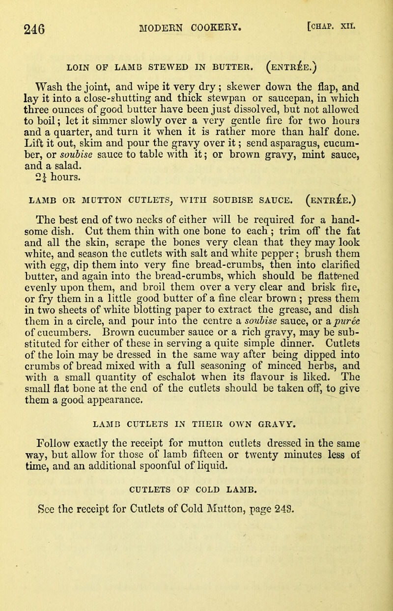 LOIN OF LAMB STEWED IN BUTTER. (ENTRiE.) Wash the joint, and wipe it very dry ; skewer down the flap, and lay it into a close-shutting and thick stewpan or saucepan, in which three ounces of good butter have been just dissolved, but not allowed to boil; let it simmer slowly over a veiy gentle fire for two hours and a quarter, and turn it when it is rather more than half done. Lift it out, skim and pour the gravy over it; send asparagus, cucum- ber, or soubise sauce to table with it; or brown gravy, mint sauce, and a salad, hours. LAMB OR MUTTON CUTLETS, WITH SOUBISE SAUCE. (eNTr£e.) The best end of two necks of either vull be required for a hand- some dish. Cut them thin with one bone to each ; trim off the fat and all the skin, scrape the bones very clean that they may look white, and season the cutlets with salt and white pepper; brush them with egg, dip them into very fine bread-crumbs, then into clarified butter, and again into the bread-crumbs, which should be flattened evenly upon them, and broil them over a very clear and brisk file, or fry them in a little good butter of a fine clear brown; press them in two sheets of white blotting paper to extract the grease, and dish them in a circle, and pour into the centre a soubise sauce, or a puree of cucumbers. Brown cucumber sauce or a rich gravy, may be sub- stituted for either of these in serving a quite simple dinner. Cutlets of the loin may be dressed in the same way after being dipped into crumbs of bread mixed with a full seasoning of minced herbs, and W'ith a small quantity of eschalot when its flavour is liked. The small flat bone at the end of the cutlets should be taken otF, to give them a good appearance. LAMB CUTLETS IN THEIR OWN GRAVY. Follow exactly the receipt for mutton cutlets dressed in the same way, but allow for those of lamb fifteen or twenty minutes less of time, and an additional spoonful of liquid. CUTLETS OF COLD LAMB. See the receipt for Cutlets of Cold Mutton, page 243.