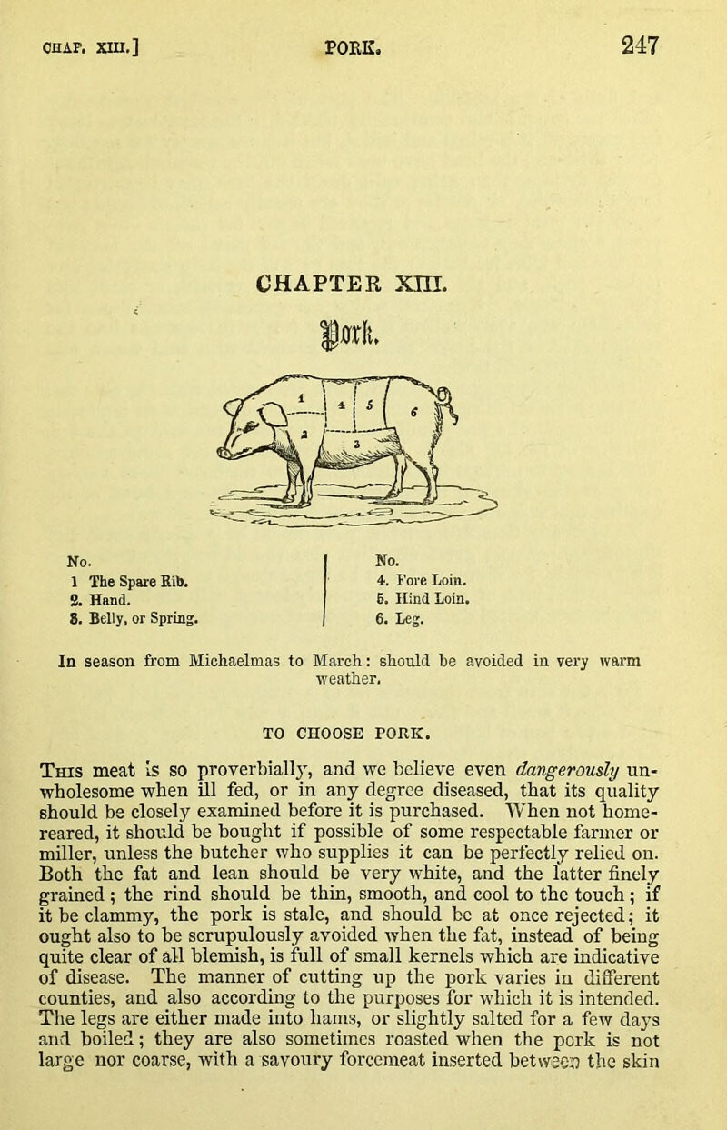 CHAPTER Xni. In season from Michaelmas to March: should he avoided in very warm weather. TO CHOOSE PORK. This meat is so proyerbially, and we believe even dangerously un- wholesome when ill fed, or in any degree diseased, that its quality should be closely examined before it is purchased. When not home- reared, it should be bought if possible of some respectable fanner or miller, unless the butcher who supplies it can be perfectly relied on. Both the fat and lean should be very white, and the latter finely grained ; the rind should be thin, smooth, and cool to the touch; if it be clammy, the pork is stale, and should be at once rejected; it ought also to be scrupulously avoided when the fat, instead of being quite clear of all blemish, is full of small kernels which are indicative of disease. The manner of cutting up the pork varies in different counties, and also according to the purposes for which it is intended. The legs are either made into hams, or slightly salted for a few days and boiled; they are also sometimes roasted when the pork is not large nor coarse, with a savoury forcemeat inserted between the skin