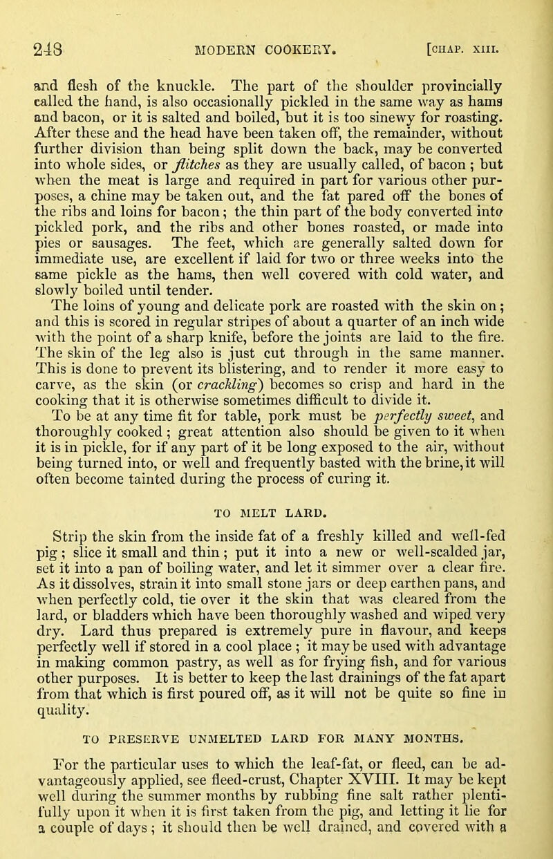 and flesh of the knuckle. The part of the shoulder provincially called the hand, is also occasionally pickled in the same way as hams and bacon, or it is salted and boiled, but it is too sinewy for roasting. After these and the head have been taken off, the remainder, without further division than being split down the back, may be converted into whole sides, or flitches as they are usually called, of bacon ; but when the meat is large and required in part for various other pur- poses, a chine may be taken out, and the fat pared off the bones of the ribs and loins for bacon; the thin part of the body converted into pickled pork, and the ribs and other bones roasted, or made into pies or sausages. The feet, which are generally salted down for immediate use, are excellent if laid for two or three weeks into the same pickle as the hams, then well covered with cold water, and slowly boiled until tender. The loins of young and delicate pork are roasted with the skin on; and this is scored in regular stripes of about a quarter of an inch wide ■with the point of a sharp knife, before the joints are laid to the fire. The skin of the leg also is just cut through in the same manner. This is done to prevent its blistering, and to render it more easy to carve, as the skin (or crackling') becomes so crisp and hard in the cooking that it is otherwise sometimes difficult to divide it. To be at any time fit for table, pork must be perfectly sweet, and thoroughly cooked ; great attention also should be given to it when it is in pickle, for if any part of it be long exposed to the air, without being turned into, or well and frequently basted with the brine, it will often become tainted during the process of curing it. TO MELT LARD. Strip the skin from the inside fat of a freshly killed and well-fed pig ; slice it small and thin ; put it into a new or well-scalded jar, set it into a pan of boiling water, and let it simmer over a clear fire. As it dissolves, strain it into small stone jars or deep earthen pans, and when perfectly cold, tie over it the skin that was cleared from the lard, or bladders which have been thoroughly washed and wiped very dry. Lard thus prepared is extremely pure in flavour, and keeps perfectly well if stored in a cool place ; it may be used with advantage in making common pastry, as well as for frying fish, and for various other purposes. It is better to keep the last drainings of the fat apart from that which is first poured off, as it will not be quite so fine in quality. TO PRESERVE UNMELTED LARD FOR MANY MONTHS. For the particular uses to which the leaf-fat, or fleed, can be ad- vantageously applied, see fleed-crust, Chapter XVIII. It may be kept well during the summer months by rubbing fine salt rather plenti- fully upon it when it is first taken from the pig, and letting it lie for a couple of days ; it should then be well drained, and covered with a