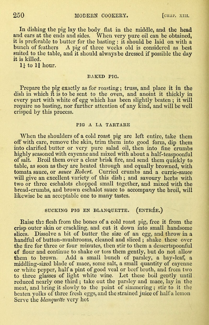 In dishing the pig lay the body flat in the middle, and the head and ears at the ends and sides. AVhen very pure oil can be obtained, it is preferable to butter for the basting : it should be laid on with a bunch of feathers A pig of three weeks old is considered as best suited to the table, and it should always be dressed if possible the day it is killed. 1^ to li hour. BAKED PIG. Prepare the jig exactly as for roasting; truss, and place it in the dish in which it is to be sent to the oven, and anoint it thickly in every part with white of egg which has been slightly beaten ; it will require no basting, nor further attention of any kind, and will be well crisped by this process. PIG A LA TARTARE IVlien the shoulders of a cold roast pig are left entire, take them off with care, remove the skin, trim them into good form, dip them into clarified butter or very pure salad oil, then into fine crumbs highly seasoned with cayenne and mixed with about a half-teaspoonful of salt. Broil them over a clear brisk fire, and send them quickly to table, as soon as they are heated through and equally browned, with tomata sauce, or sauce Hdbert. Curried crumbs and a currie-sauce will give an excellent variety of this dish ; and savoury herbs with two or three eschalots chopped small together, and mixed with the bread-crumbs, and brown eschalot sauce to accompany the broil, will likewise be an acceptable one to many tastes. SUCKING PIG EN BLANQUETTE. (eNTRJ^E.) Raise the flesh from the bones of a cold roast pig, free it from the crisp outer skin or crackling, and cut it down into small handsome slices. Dissolve a bit of butter the size of an egg, and throw in a handful of button-mushrooms, cleaned and sliced; shake these over the fire for three or four minute.s, then stir to them a dessertspoonful cf flour and continue to shake or toss them gently, but do not allow them to brown. Add a small bunch of parsley, a bay-leaf, a middling-sized blade of mace, some salt, a small quantity of cayenne or w'hite pepper, half a pint of good veal or beef broth, and from two to three glasses of light white wine. Let these bod gently until reduced nearly one third; take out the parsley and mace, lay in the meat, and bring it slowly to the point of simmering; stir to it tlie beaten yolks of three fresh eggs, and the strained juice of half a lemon Serve the Uanquette very hot