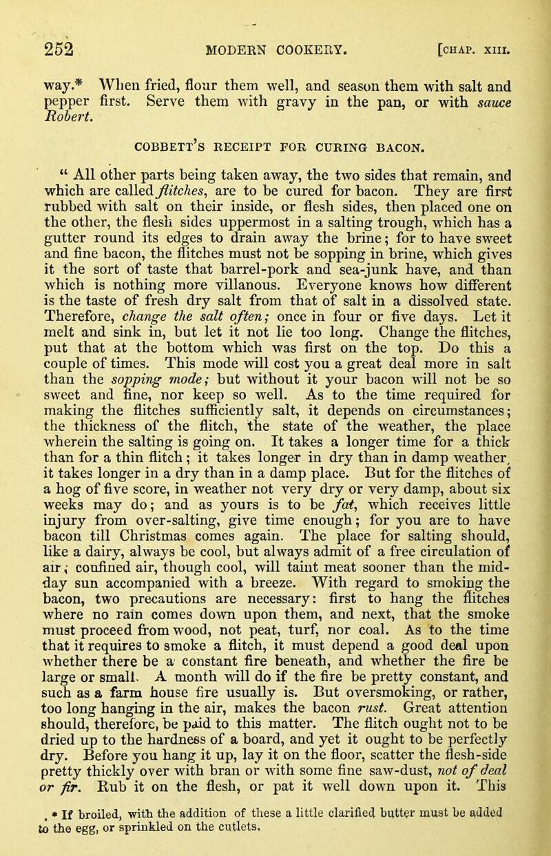 way.* When fried, flour them well, and season them with salt and pepper first. Serve them with gravy in the pan, or with sauce Robert. cobbett’s receipt fob curing bacon. “ All other parts being taken away, the two sides that remain, and which are called flitches, are to be cured for bacon. They are first rubbed with salt on their inside, or flesh sides, then placed one on the other, the flesh sides uppermost in a salting trough, which has a gutter round its edges to drain away the brine; for to have sweet and fine bacon, the flitches must not be sopping in brine, which gives it the sort of taste that barrel-pork and sea-junk have, and than which is nothing more villanous. Everyone knows how different is the taste of fresh dry salt from that of salt in a dissolved state. Therefore, change the salt often; once in four or five days. Let it melt and sink in, but let it not lie too long. Change the flitches, put that at the bottom which was first on the top. Do this a couple of times. This mode will cost you a great deal more in salt than the sopping mode; but without it your bacon will not be so sweet and fine, nor keep so well. As to the time required for making the flitches sufficiently salt, it depends on circumstances; the thickness of the flitch, the state of the weather, the place wherein the salting is going on. It takes a longer time for a thick than for a thin flitch; it takes longer in dry than in damp weather, it takes longer in a dry than in a damp place. But for the flitches of a hog of five score, in weather not very dry or very damp, about six weeks may do; and as yours is to be fat, which receives little injury from over-salting, give time enough; for you are to have bacon till Christmas comes again. The place for salting should, like a dairy, always be cool, but always admit of a free circulation of au-; confined air, though cool, will taint meat sooner than the mid- day sun accompanied with a breeze. With regard to smoking the bacon, two precautions are necessary: first to hang the flitches where no rain comes down upon them, and next, that the smoke must proceed from wood, not peat, turf, nor coal. As to the time that it requires to smoke a flitch, it must depend a good deal upon whether there be a constant fire beneath, and whether the fire be large or small. A month will do if the fire be pretty constant, and such as a farm house fire usually is. But oversmoking, or rather, too long hanging in the air, makes the bacon rust. Great attention should, therefore, be paid to this matter. The flitch ought not to be dried up to the hardness of a board, and yet it ought to be perfectly dry. Before you hang it up, lay it on the floor, scatter the flesh-side pretty thickly over with bran or with some fine saw-dust, not of deal or fir. Rub it on the flesh, or pat it well down upon it. This . • If broiled, ■witb tbe addition of these a little clarified butter must be added to the egg, or sprinkled on the cutlets.