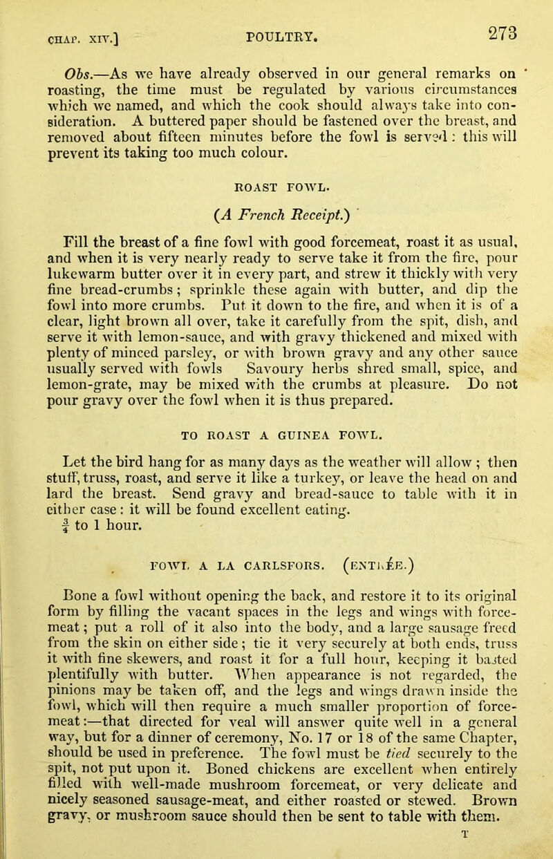 Ohs.—As we have already observed in our general remarks on ' roasting, the time must be regulated by various circumstances which we named, and which the cook should alwaj-s take into con- sideration. A buttered paper should be fastened over the breast, and removed about fifteen minutes before the fowl is served; this will prevent its taking too much colour. ROAST FOAVL. (A French Receipt.) Fill the breast of a fine fowl with good forcemeat, roast it as usual, and when it is very nearly ready to serve take it from the fire, pour lukewarm butter over it in every part, and strew it thickly witli very fine bread-crumbs; sprinkle these again with butter, and dip the fowl into more crumbs. Put it down to the fire, and when it is of a clear, light brown all over, take it carefully from the spit, dish, and serve it with lemon-sauce, and with gravy thickened and mixed w’ith plenty of minced parsley, or with brown gravy and any other sauce usually served with fowls Savoury herbs shred small, spice, and lemon-grate, may be mixed with the crumbs at pleasure. Do not pour gravy over the fowl when it is thus prepared. TO ROAST A GUINEA FOWL. Let the bird hang for as many days as the weather will allow ; then stuff, truss, roast, and serve it like a turkey, or leave the head on and lard the breast. Send gravy and bread-sauce to table with it in either case : it will be found excellent eating. I to 1 hour. FOWL A LA CARLSFORS. (eNTK^E.) Bone a fowl without opening the back, and restore it to its original form by filling the vacant spaces in the legs and Avings with force- meat ; put a roll of it also into the body, and a large sausage freed from the skin on either side; tie it very securely at both ends, truss it with fine skewers, and roast it for a full hour, keeping it basted plentifully Avith butter. When appearance is not regarded, the pinions may be taken off, and the legs and wings drawn inside the fowl, which Avill then require a much smaller proportion of force- meat :—that directed for A^eal will ansAver quite Avell in a general way, but for a dinner of ceremony, No. 17 or 18 of the same Chapter, should be used in preference. The fowl must be tied securely to the spit, not put upon it. Boned chickens are excellent Avhen entirely filled Avith well-made mushroom forcemeat, or A^ery delicate and nicely seasoned sausage-meat, and either roasted or stewed. Brown gravy, or mushroom sauce should then be sent to table AAuth them. T