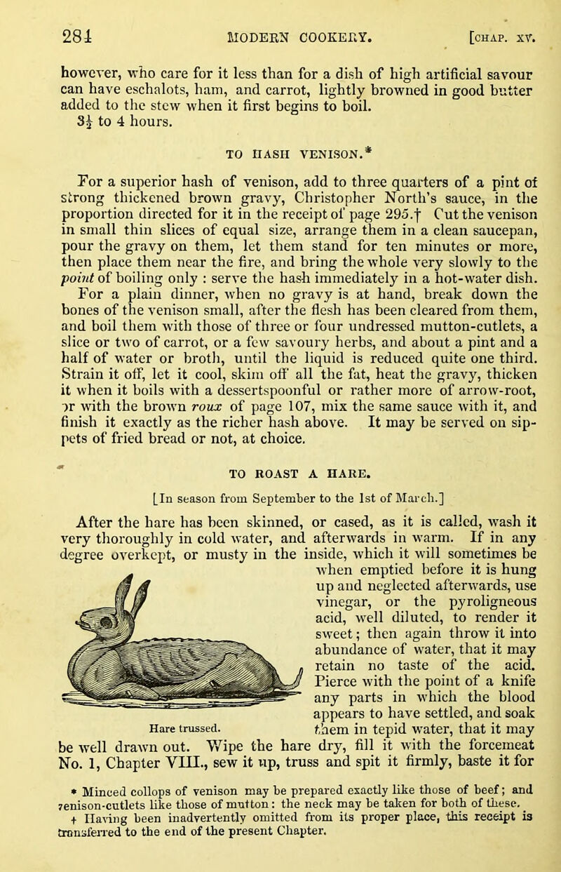 however, who care for it less than for a dish of high artificial savour can have eschalots, ham, and carrot, lightly browned in good butter added to the stew when it first begins to boil. 3j to 4 hours. For a superior hash of venison, add to three quarters of a pint of strong thickened brown gravy, Christopher North’s sauce, in the proportion directed for it in the receipt of page 295.f Cut the venison in small thin slices of equal size, arrange them in a clean saucepan, pour the gravy on them, let them stand for ten minutes or more, then place them near the fire, and bring the whole very slowly to the point of boiling only : serve the hash immediately in a hot-water dish. For a plain dinner, when no gravy is at hand, break down the bones of the venison small, after the flesh has been cleared from them, and boil them with those of three or four undressed mutton-cutlets, a slice or two of carrot, or a few savoury herbs, and about a pint and a half of water or brotli, until the liquid is reduced quite one third. Strain it off, let it cool, skim off all the fat, heat the gravy, thicken it when it boils with a dessertspoonful or rather more of arrow-root, or with the brown roux of page 107, mix the same sauce with it, and finish it exactly as the richer hash above. It may be served on sip- pets of fried bread or not, at choice. After the hare has been skinned, or cased, as it is called, wash it very thoroughly in cold water, and afterwards in warm. If in any degree overkept, or musty in the inside, which it will sometimes be be well drawn out. V/ipe the hare dry, fill it with the forcemeat No. 1, Chapter VIII., sew it up, truss and spit it firmly, baste it for • Minced collops of venison may be prepared exactly like those of beef; and renison-cutlets like those of mntton: the neck may be talcen for both of these. _ + Ila^-ing been inadvertently omitted from its proper place, this receipt is tronsfened to the end of the present Chapter. TO HASH VENI.SON.* TO ROAST A HARE. [In season from September to the 1st of March.] Hare trussed. when emptied before it is hung up and neglected afterwards, use vinegar, or the pyroligneous acid, well diluted, to render it sweet; then again throw it into abundance of water, that it may retain no taste of the acid. Pierce with the point of a knife any parts in which the blood appears to have settled, and soak them in tepid water, that it may