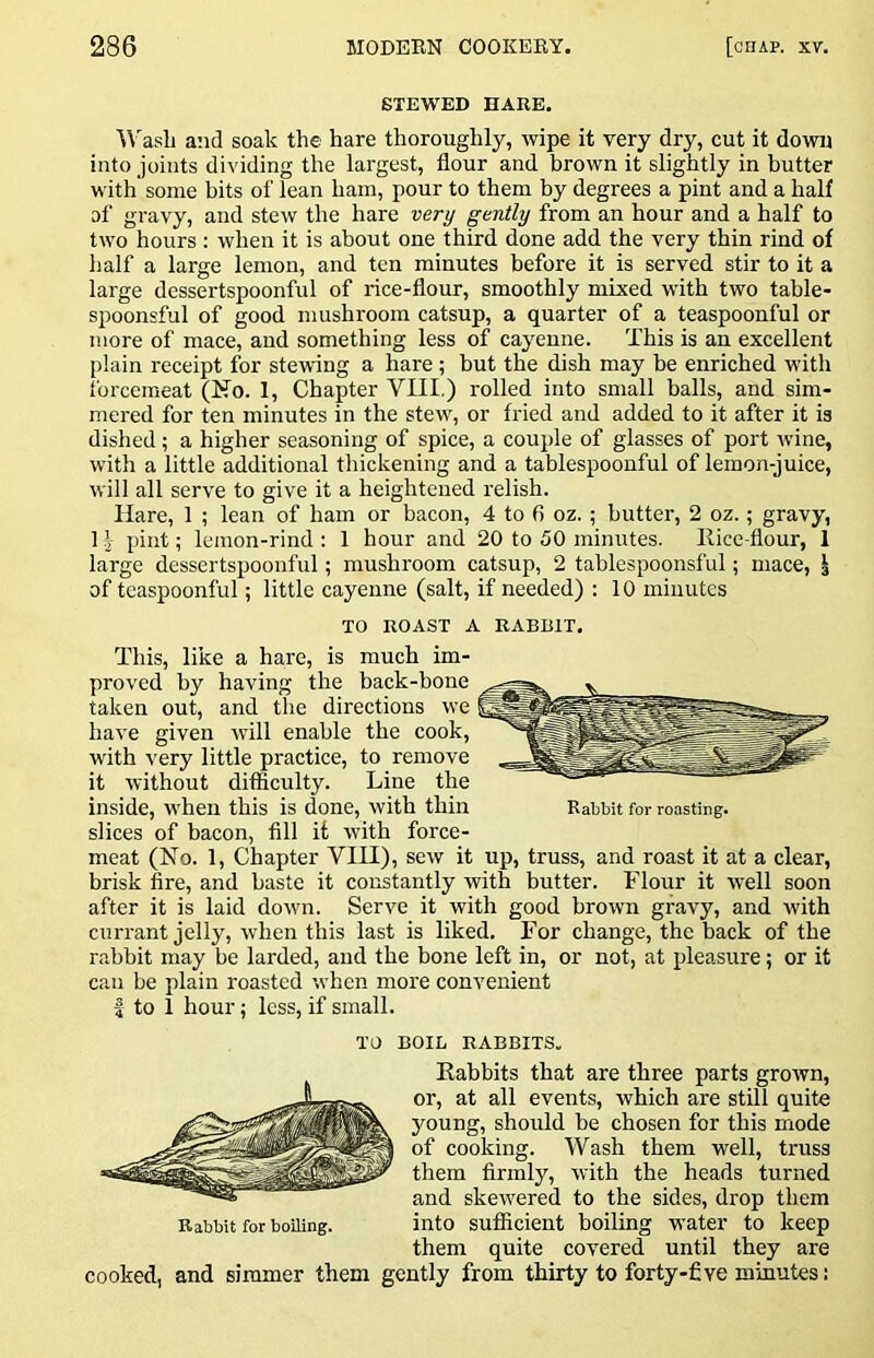 STEWED HARE. ^A'asli and soak the hare thoroughly, wipe it very dry, cut it down into joints dividing the largest, flour and brown it slightly in butter with' some bits of lean ham, pour to them by degrees a pint and a half of gravy, and stew the hare very gently from an hour and a half to two hours : when it is about one third done add the very thin rind of half a large lemon, and ten minutes before it is served stir to it a large dessertspoonful of rice-flour, smoothly mixed with two table- spoonsful of good mushroom catsup, a quarter of a teaspoonful or more of mace, and something less of cayenne. This is an excellent plain receipt for stewing a hare ; but the dish may be enriched with forcemeat (No. 1, Chapter VIII.) rolled into small balls, and sim- mered for ten minutes in the stew, or fried and added to it after it is dished; a higher seasoning of spice, a couple of glasses of port wine, with a little additional thickening and a tablespoonful of lemon-juice, will all serve to give it a heightened relish. Hare, 1 ; lean of ham or bacon, 4 to fi oz. ; butter, 2 oz.; gravy, 13 jhiit; lemon-rind : 1 hour and 20 to 50 minutes. llice-flour, 1 large dessertspoonful; mushroom catsup, 2 tablespoonsful; mace, J of tcaspoonful; little cayenne (salt, if needed) ; 10 minutes TO ROAST A RABBIT. This, like a hare, is much im- proved by having the back-bone taken out, and the directions we have given will enable the cook, with very little practice, to remove it without difficulty. Line the inside, when this is done, with thin Rabbit for roasting, slices of bacon, fill it with force- meat (No. 1, Chapter VIII), sew it up, truss, and roast it at a clear, brisk fire, and baste it constantly with butter. Flour it well soon after it is laid down. Serve it with good brown gravy, and with currant jelly, when this last is liked. For change, the back of the rabbit may be larded, and the bone left in, or not, at pleasure; or it can be plain roasted when more convenient I to 1 hour; less, if small. TO BOIL RABBITS. Rabbits that are three parts grown, or, at all events, which are still quite young, should be chosen for this mode of cooking. Wash them well, truss them firmly, with the heads turned and skewered to the sides, drop them Rabbit for boiling. into sufficient boiling water to keep them quite covered until they are cooked, and simmer them gently from thirty to forty-five minutes: