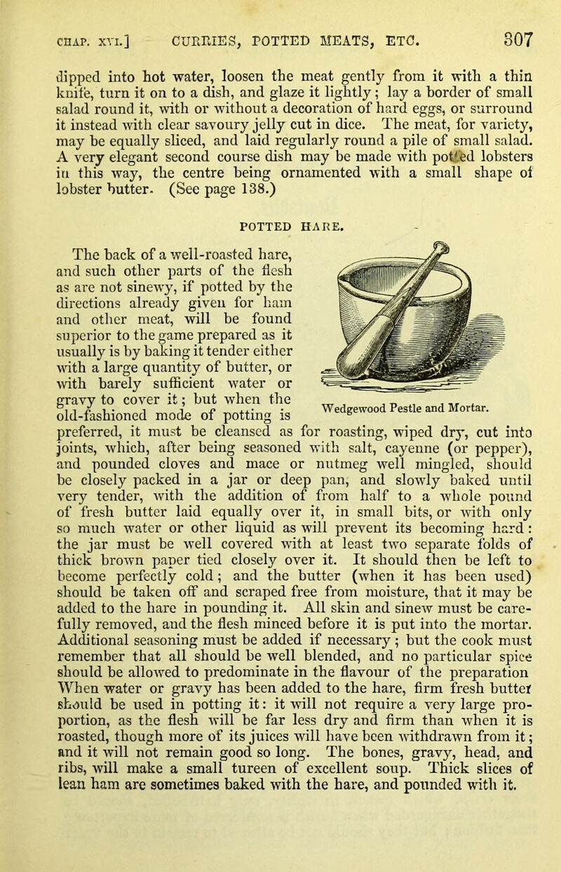 dipped into hot water, loosen the meat gent!}'- from it with a thin knite, turn it on to a dish, and glaze it lightly; lay a border of small salad round it, with or without a decoration of hard eggs, or surround it instead with clear savoury jelly cut in dice. The meat, for variety, may be equally sUced, and laid regularly round a pile of small salad. A very elegant second course dish may be made with potted lobsters in this way, the centre being ornamented with a small shape ol lobster butter- (See page 138.) POTTED HARE. The back of a well-roasted hare, and such other parts of the flesh as are not sinewy, if potted by the directions already given for liain and other meat, will be found superior to the game prepared as it usually is by baking it tender either with a large quantity of butter, or with barely sufficient water or gravy to cover it; but when the old-fashioned mode of potting is Wedgewood Pestle and Mortar. preferred, it must be cleansed as for roasting, wiped dry, cut into joints, which, after being seasoned with salt, cayenne (or pepper), and pounded cloves and mace or nutmeg well mingled, should be closely packed in a jar or deep pan, and slowly baked until very tender, with the addition of from half to a whole pound of fresh butter laid equally over it, in small bits, or -with only so much water or other liquid as will prevent its becoming hard: the jar must be well covered with at least two separate folds of thick brown paper tied closely over it. It should then be left to become pei'fectly cold; and the butter (when it has been used) should be taken otf and scraped free from moisture, that it may be added to the hare in pounding it. All skin and sinew must be care- fully removed, and the flesh minced before it is put into the mortar. Additional seasoning must be added if necessary ; but the cook must remember that all should be well blended, and no particular spice should be allowed to predominate in the flavour of the preparation When water or gravy has been added to the hare, firm fresh butter should be used in potting it: it will not require a very large pro- portion, as the flesh will be far less dry and firm than when it is roasted, though more of its juices will have been vnthdrawn from it; and it will not remain good so long. The bones, gravy, head, and ribs, will make a small tureen of excellent soup. Thick slices of lean ham are sometimes baked with the hare, and pounded with it.