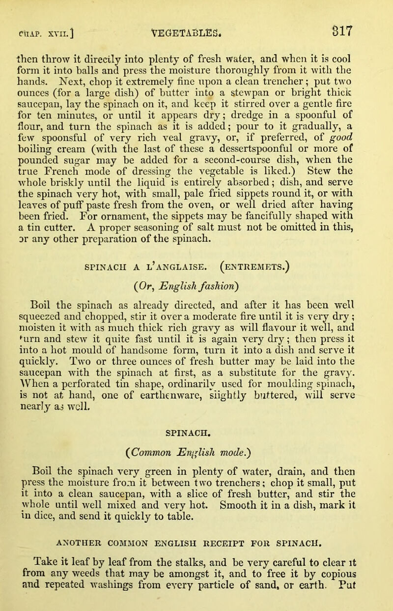 then throw it directly into plenty of fresh water, and when it is cool form it into balls and press the moisture thoroughly from it with the hands. Next, chop it extremely tine upon a clean trencher; put two ounces (for a large dish) of butter into a stewpan or bright thick saucepan, lay the spinach on it, and keep it stirred over a gentle fire for ten minutes, or until it appears dry; dredge in a spoonful of flour, and turn the spinach as it is added; pour to it gradually, a few spoonsful of very rich veal gravy, or, if preferred, of good boiling cream (with the last of these a dessertspoonful or more of pounded sugar may be added for a second-course dish, when the true French mode of dressing the vegetable is liked.) Stew the whole briskly until the liquid is entirely absorbed; dish, and serve the spinach very hot, with small, pale fried sippets round it, or with leaves of puff paste fresh from the oven, or well dried after having been fried. For ornament, the sippets may be fancifully shaped with a tin cutter. A proper seasoning of salt must not be omitted in this, or any other preparation of the spinach. SPINACU A l’aNGLAISE. (eNTKEMRTS.) (Or, English fashion') Boil the spinach as already directed, and after it has been well squeezed and chopped, stir it over a moderate fire until it is very dry; moisten it with as much thick rich gravy as will flavour it well, and •■urn and stew it quite fast until it is again very dry; then press it into a hot mould of handsome form, turn it into a dish and serve it quickly. Two or three ounces of fresh butter may be laid into the saucepan with the spinach at first, as a substitute for the gravy. When a perforated tin shape, ordinarily used for moulding spinach, is not at hand, one of earthenware, slightly buttered, will serve nearly as well. SPINACH. (Common English mode.) Boil the spinach very green in plenty of water, drain, and then press the moisture from it between t wo trenchers; chop it small, put it into a clean saucepan, with a slice of fresh butter, and stir the whole until well mixed and very hot. Smooth it in a dish, mark it in dice, and send it quickly to table. ANOTHER COMMON ENGLISH RECEIPT FOR SPINACH. Take it leaf by leaf from the stalks, and be very careful to clear it from any weeds that may be amongst it, and to free it by copious and repeated washings from every particle of sand, or earth. Put