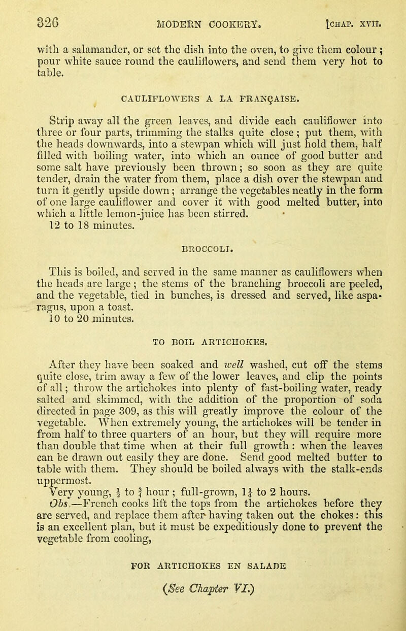 with a salamander, or set the dish into the oven, to give them colour; pour white sauce round the cauliflowers, and send them very hot to table. CAULIFLOVVEUS A LA FRANQAISE. Strip away all the green leaves, and divide each cauliflower into three or four parts, trimming the stalks quite close ; put them, with the heads downwards, into a stewpan which will just hold them, half filled with boiling water, into which an ounce of good butter and some salt have previously been thrown; so soon as they are quite tender, drain the water from them, place a dish over the stew-pan and turn it gently upside down; arrange the vegetables neatly in the form of one large cauliflower and cover it with good melted butter, into which a little lemon-juice has been stirred. 12 to 18 minutes. BROCCOLI. This is boiled, and served in the same manner as cauliflowers when the heads are large ; the stems of the branchmg broccoli are peeled, and the vegetable, tied in bunches, is dressed and served, like aspa- ragus, upon a toast. 10 to 20 minutes. TO BOIL ARTICnOKES. After they have been soaked and icell washed, cut off the stems quite close, trim aivay a few of the lower leaves, and clip the points of all; throw the artichokes into plenty of fast-boiling water, ready salted and skimmed, with the addition of the proportion of soda directed in page 309, as this will greatly improve the colour of the vegetable. When extremely young, the artichokes will be tender in from half to three quarters of an hour, but they -will require more than double that time when at their full growdh : when the leaves can be draivn out easily they are done. Send good melted butter to table with them. They should be boiled always with the stalk-ends uppermost. Very young, J to ^ hour ; full-groivn, 1J to 2 hours. Ohs.—French cooks lift the tops from the artichokes before they are served, and replace them after- having taken out the chokes: this is an excellent plan, but it must be expeditiously done to prevent the vegetable from cooling, FOR ARTICHOKES EN SALADE (&e Chapter YI.)