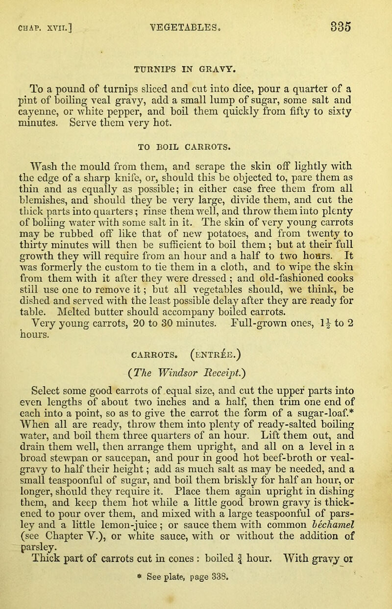 TURNIPS IN GRAVY. To a pound of turnips sliced and cut into dice, pour a quarter of a pint of boiling veal gravy, add a small lump of sugar, some salt and cayenne, or white pepper, and boil them quickly from fifty to sixty minutes. Serve them very hot. TO BOIL CARROTS. Wash the mould from them, and scrape the skin off lightly with the edge of a sharp knife, or, should this be objected to, pare them as thin and as equally as possible; in either case free them from all blemishes, and should they be very large, divide them, and cut the thick parts into quarters; rinse them -well, and throw them into plenty of boliing water with some salt in it. The skin of very young carrots may be rubbed off like that of new potatoes, and from twenty to thirty minutes will then be sufficient to boil them ; but at their full growth they will require from an hour and a half to two hours. It was formerly the custom to tie them in a cloth, and to wipe the skin from them with it after they w^ere dressed ; and old-fashioned cooks still use one to remove it; hut all vegetables should, vre think, be dished and served with the least possible delay after they are ready for table. Melted butter should accompany boiled carrots. Very young carrots, 20 to 30 minutes. Full-grown ones, to 2 hours. CARROTS. (entree.) (TAe Windsor Beceipt.') Select some good carrots of equal size, and cut the upper parts into even lengths of about two inches and a half, then trim one end of each into a point, so as to give the carrot the form of a sugar-loaf.* When all are ready, throw them into plenty of ready-salted boiling water, and boil them three quarters of an hour. Lift them out, and drain them well, then arrange them upright, and all on a level in a broad stewpan or saucepan, and pour in good hot beef-broth or veal- gravy to half their height; add as much salt as may he needed, and a small teaspoonful of sugar, and boil them briskly for half an hour, or longer, should they require it. Place them again upright in dishing them, and keep them hot while a little good brown gravy is thick- ened to pour over them, and mixed with a large teaspoonful of pars- ley and a little lemon-juice; or sauce them with common hechamel (see Chapter V.), or white sauce, with or without the addition of parsley. Thick part of carrots cut in cones; boiled | hour. With gravy or » See plate, page 338.
