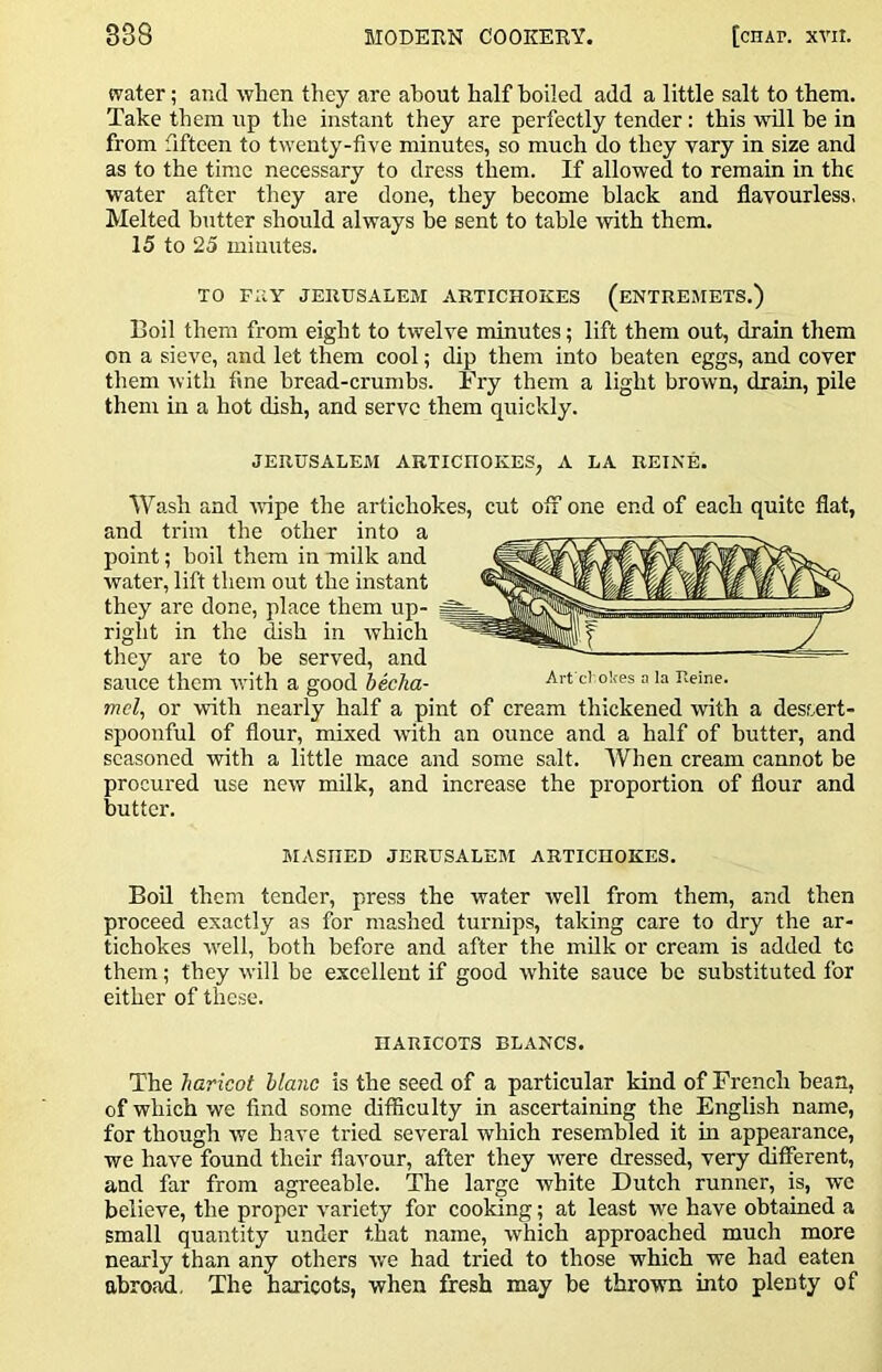 water; and when they are about half boiled add a little salt to them. Take them up the instant they are perfectly tender: this will be in from fifteen to twenty-five minutes, so much do they vary in size and as to the time necessary to dress them. If allowed to remain in the water after they are done, they become black and flavourless, Melted butter should always be sent to table with them. 15 to 25 minutes. TO FUY JERUSALEM ARTICHOKES (ENTREMETS.) Boil them from eight to twelve minutes; lift them out, drain them on a sieve, and let them cool; dip them into beaten eggs, and cover them with fine bread-crumbs. Fry them a light brown, drain, pile them in a hot dish, and serve them quickly. JERUSALEM ARTICHOKES, A LA REINE. Wash and wipe the artichokes, cut off one end of each quite flat, and trim the other into a point; boil them in milk and water, lift them out the instant they are done, place them up- right in the dish in which they are to be served, and sauce them with a good becha- mel, or with nearly half a pint of cream thickened with a dessert- spoonful of flour, mixed with an ounce and a half of butter, and seasoned with a little mace and some salt. When cream cannot be procured use new milk, and increase the proportion of flour and butter. Art el okes n la Iveine. MASKED JERUSALEM ARTICHOKES. Boil them tender, press the water well from them, and then proceed exactly as for mashed turnips, taking care to dry the ar- tichokes w'cll, both before and after the milk or cream is added tc them; they will be excellent if good Avhite sauce be substituted for either of these. HARICOTS BLANCS. The haricot blanc is the seed of a particular kind of French bean, of which we find some difficulty in ascertaining the English name, for though we have tried several which resembled it in appearance, we have found their flavour, after they w^ere dressed, very different, and far from agreeable. The large white Dutch runner, is, we believe, the proper variety for cooking; at least we have obtained a small quantity under that name, which approached much more nearly than any others w'e had tried to those which we had eaten abroad. The haricots, when fresh may be thrown into plenty of