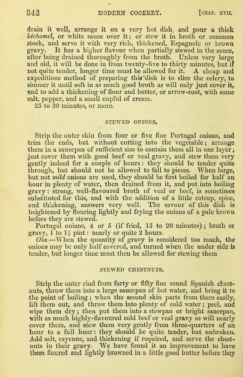 drain it well, arrange it on a very hot dish, and pour a thick 'bechamel, or white sauce over it; or stew it in broth or common stock, and serve it with very rich, thickened, Espagnole or brown gravy. It has a higher flavour when partially stewed in the sauce, after being drained thoroughly from the broth. Unless very large and old, it will be done in from twenty-five to thirty minutes, but ii not quite tender, longer time must be allowed for it. A cheap and expeditious method of preparing this‘dish is to slice the celery, to simmer it until soft in as much good broth as will only just cover it, and to add a thickening of flour and butter, or arrow-root, with some salt, pepper, and a small cupful of cream. 25 to 30 minutes, or more. STEWED ONIO>’S. Strip the outer skin from four or five fine Portugal onions, and trim the ends, hut without cutting into the vegetable; arrange them in a saucepan of sufficient size to contain them all in one layer j just cover them with good beef or veal gravy, and stew them very gently indeed for a couple of hours; they should he tender quite through, but should not be allowed to fall to pieces. When large, hut not mild onions are used, they should be first boiled for half an hour in plenty of water, then drained from it, and put into boiling gravy: strong, well-flavoured broth of veal or beef, is sometimes substituted for this, and with the addition of a little catsup, spice, and thickening, answers very well. The savour of this dish is heightened by flouring lightly and frying the onions of a pale brow'n before they are stewed. Portugal onions, 4 or 5 (if fried, 15 to 20 minutes) ; broth or grav}q 1 to 12 pint: nearly or quite 2 hours. Ohs.—AVhen the quantity of gravy is considered too much, the onions may be only half covered, and turned when the under side is tender, but longer time must then he allowed for stewing them STEWED CHESTNUTS. Strip the outer rind from forty or fifty fine sound Spanish chest- nuts, throw them into a large saucepan of hot water, and bring it to the point of boiling ; w'hen the second skin parts from them easily, lift them out, and throw them into plenty of cold water; peel, and wnpe them dry; then put them into a stewpan or bright saucepan, with as much highly-flavoured cold beef or veal gravy as will nearly cover them, and stew them very gently from three-quarters of an hour to a full hour: they should be quite tender, but unbroken. Add salt, cayenne, and thickening if required, and serve the chest- nuts in their gravy. We have found it an improvement to have them floured and lightly browned in a little good butter before they