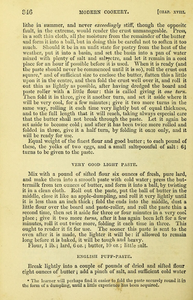 lithe in summer, and never exceedingly stitf, though the opposite fault, in the extreme, would render the crust unmanageable. Press, in a soft thin cloth, all .the moisture from the remainder of the butter and form it into a ball, but in doing this be careful not to soften it too much. Should it be in an unfit state for pastry from the heat of the weather, put it into a basin, and set the basin into a pan of water mixed with plenty of salt and saltpetre, and let it remain in a cool place for an hour if possible before it is used. When it is ready (and the paste should never be commenced until it is so), roll the crust out square,* and of sufficient size to enclose the butter, flatten this a little upon it in the centre, and then fold the crust well over it, and roll it out thin as lightly as possible, after having di-edged the board and paste roller with a little flour: this is called giving it one turn. Then fold it in three, give it another turn, and set it aside where it \rill be very cool, for a few minutes; give it two more turns in the same way, rolling it each time very lightly but of equal thickness, and to the full length that it will reach, taking always especial care that the butter shall not break through the paste. Let it again be set aside to become cold; and after it has been twice more rolled and folded in three, give it a half turn, by folding it ones only, and it will be ready for use. Equal weight of the finest flour and good butter; to each pound of these, the yolks of two eggs, and a small saltspoonful of salt: 6^ turns to be given to the paste. VERY GOOD LIGHT PASTE. Mix with a pound of sifted flour six ounces of fresh, pure lard, and make them into a smooth paste with cold water; press the but- termilk from ten ounces of butter, and form it into a ball, by twisting it in a clean cloth. Roll out the paste, put the ball of butter in the middle, close it like an apple-dumpling, and roll it very lightly until it is less than an inch thick; fold the ends into the middle, dust a little flour over the board and paste-roller, and roll the paste thin a second time, then set it aside for three or four minutes in a very cool place ; give it two more turns, after it has again been left for a few minutes, roll it out twice more, folding it each time in three. This ought to render it fit for use. The sooner this paste is sent to the oven after it is made, the lighter it will be: if allowed to remain long before it is baked, it will be tough and heavy. Flour, 1 lb.; lard, 6 oz.; butter, 10 oz.; little salt. ENGLISH PUFF-PASTE. Break lightly into a couple of pounds of dried and sifted flour eight ounces of butter; add a pinch of salt, and sufficient cold water * The learner wiR perhaps find it easier to fold the paste securely round it in the form of a dumpling, until a little experience has heen acquired.