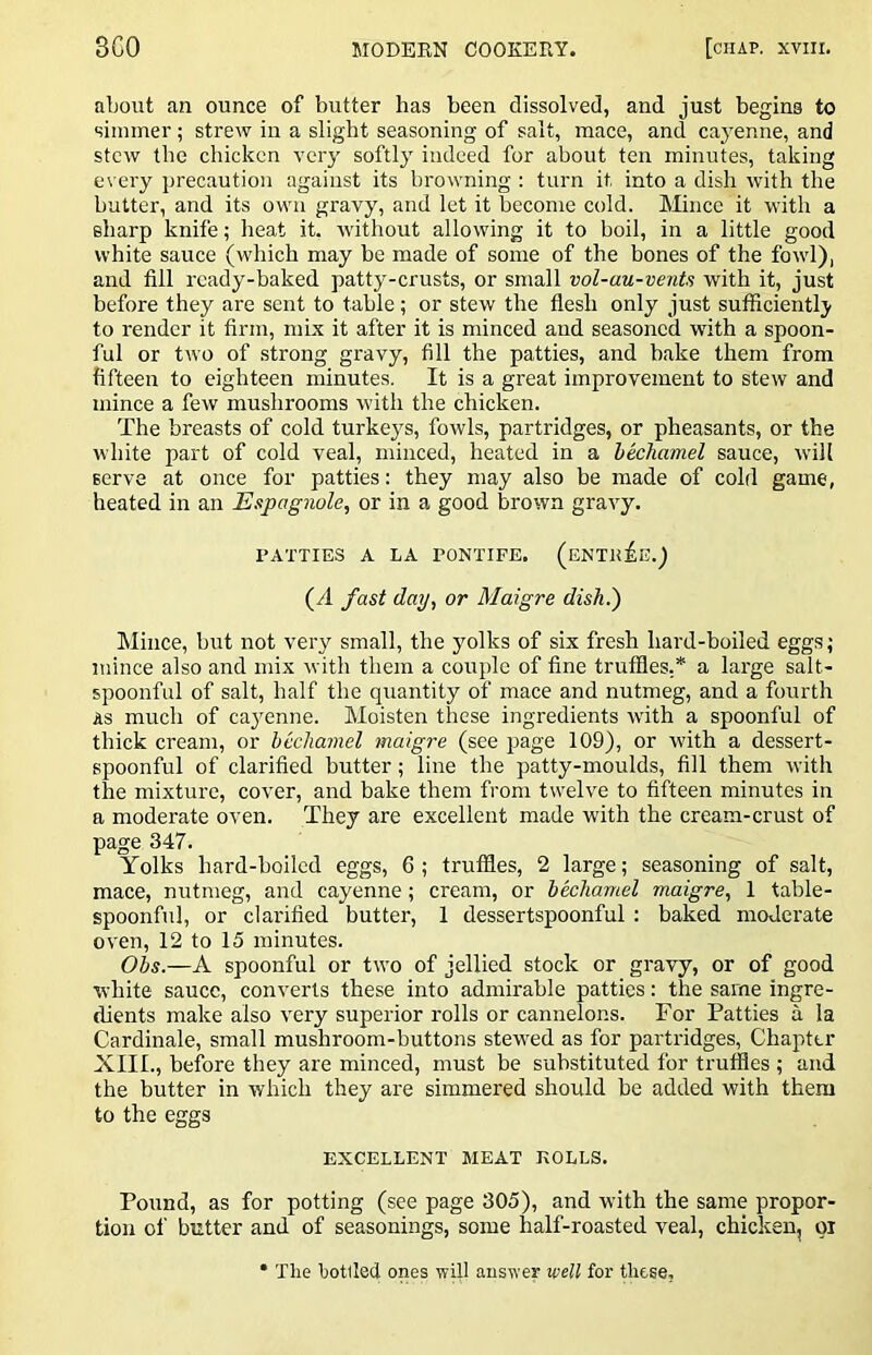 about an ounce of butter has been dissolved, and just begins to simmer; strew in a slight seasoning of salt, mace, and caj’enne, and stew the chicken very softly indeed for about ten minutes, taking every precaution against its browning : turn it into a dish with the butter, and its own gravy, and let it become cold. Mince it with a sharp knife; heat it, without allowing it to boil, in a little good white sauce (which may be made of some of the bones of the fowl), and fill ready-baked patty-crusts, or small vol-au-vents with it, just before they are sent to table; or stew the flesh only just sufficiently to render it firm, mix it after it is minced and seasoned with a spoon- ful or two of strong gravy, fill the patties, and hake them from fifteen to eighteen minutes. It is a great improvement to stew and mince a few mushrooms with the chicken. The breasts of cold turkey's, fowls, partridges, or pheasants, or the white part of cold veal, minced, heated in a hechamel sauce, will serve at once for patties: they may also be made of cold game, heated in an Espagnole, or in a good brown gravy. PATTIES A LA PONTIFE. (ENTltiE.) (A fast day, or Maigre dish.') Mince, but not very small, the ymlks of six fresh hard-boiled eggs; mince also and mix with them a couple of fine truffies,* a large salt- spoonful of salt, half the quantity of mace and nutmeg, and a fourth AS much of cay'enne. Moisten these ingredients rvith a spoonful of thick cream, or hechamel maigre (see iiage 109), or with a dessert- spoonful of clarified butter; line the patty-moulds, fill them with the mixture, cover, and bake them from twelve to fifteen minutes in a moderate oven. They are excellent made with the cream-crust of page 347. Yolks hard-boiled eggs, 6 ; truffles, 2 large; seasoning of salt, mace, nutmeg, and cayenne; cream, or hechamel maigre, 1 table- spoonful, or clarified butter, 1 dessertspoonful : baked moderate oven, 12 to 15 minutes. Ohs.—A spoonful or two of jellied stock or gravy, or of good white sauce, converts these into admirable patties: the same ingre- dients make also very superior rolls or cannelons. For Patties a la Cardinale, small mushroom-buttons stew'ed as for partridges, Chapter XIII., before they are minced, must be substituted for truffles ; and the butter in which they are simmered should be added with them to the eggs EXCELLENT MEAT ROLLS. Pound, as for potting (see page 305), and with the same propor- tion of blitter and of seasonings, some half-roasted veal, chicken, pi • The hotlled ones will answer well for these,