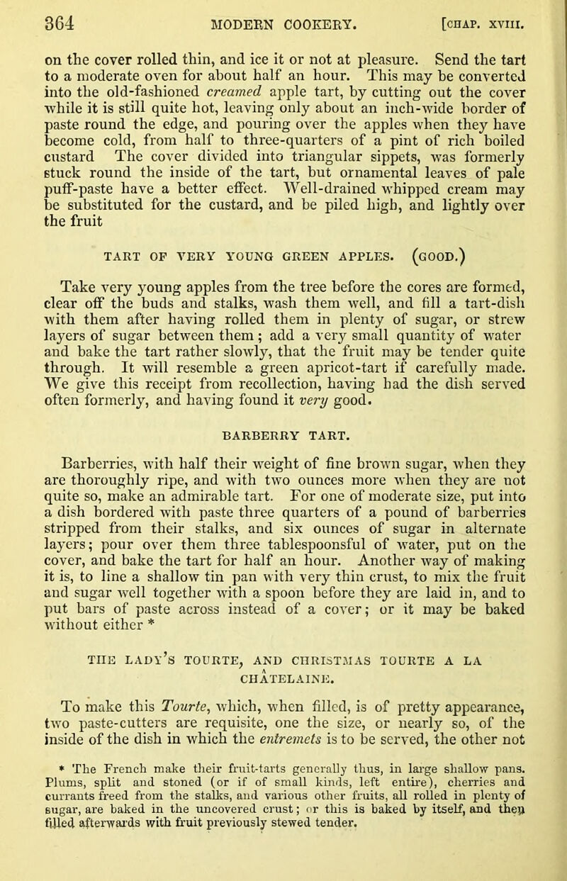 on the cover rolled thin, and ice it or not at pleasure. Send the tart to a moderate oven for about half an hour. This may he converted into the old-fashioned creamed apple tart, by cutting out the cover while it is still quite hot, leaving only about an inch-wide border of paste round the edge, and pouring over the apples when they have become cold, from half to three-quarters of a pint of rich boiled custard The cover divided into triangular sippets, was formerly stuck round the inside of the tart, but ornamental leaves of pale putf-paste have a better effect. Well-drained whipped cream may be substituted for the custard, and be piled high, and lightly over the fruit TART OP VERY YOUNG GREEN APPLES. (gOOD.) Take very young apples from the tree before the cores are formed, clear off the buds and stalks, wash them well, and fill a tart-dish with them after having rolled them in plenty of sugar, or strew layers of sugar between them; add a very small quantity of water and bake the tart rather slowly, that the fruit may be tender quite through. It will resemble a green apricot-tart if carefully made. We give this receipt from recollection, having had the dish served often formerly, and having found it very good. BARBERRY TART. Barberries, with half their weight of fine brown sugar, when they are thoroughly ripe, and with two ounces more when they are not quite so, make an admirable tart. For one of moderate size, put into a dish bordered with paste three quarters of a pound of barberries stripped from their stalks, and six ounces of sugar in alternate layers; pour over them three tablespoonsful of water, put on the cover, and bake the tart for half an hour. Another way of making it is, to line a shallow tin pan with very thin crust, to mix the fruit and sugar well together with a spoon before they are laid in, and to put bars of paste across instead of a cover; or it may be baked without either * THE lady’s TOURTE, and CHRISTMAS TOURTE A LA CHATELAINE. To make this Tourte, which, when filled, is of pretty appearance, two paste-cutters are requisite, one the size, or nearly so, of the inside of the dish in which the entremets is to be served, the other not » The French make their fruit-tarts generally thus, in lai-ge shallow pans. Plums, split and stoned (or if of small kinds, left entire), cherries and currants freed from the stalks, and various other fruits, all rolled in plenty of sugar, are baked in the uncovered crust; nr this is baked by itself, and thejl filled afterwaids with fruit previously stewed tender.