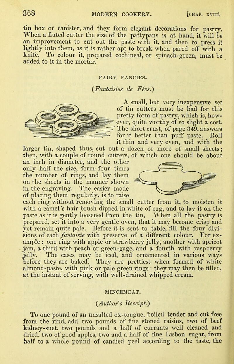 tin box or canister, and they form elegant decorations for pastry. When a fluted cutter the size of the pattypans is at hand, it will be an improvement to cut out the paste with it, and then to ftress it lightly into them, as it is rather apt to break when pared off with a knife. To colour it, prepared cochineal, or spinach-green, must be added to it in the mortar. FAIRY FANCIES. {Fantaisies de Fees.') A small, but very inexpensive set of tin cutteis must be had for this pretty form of pastry, which is, how- ^ ever, quite worthy of so slight a cost, p The short crust, of page 349, answers • for it better than puff paste. Eoll it thin and very even, and with the larger tin, shaped thus, cut out a dozen or more of small sheets; then, with a couple of round cutters, of which one should be about an inch in diameter, and the other only half the size, form four times the number of rings, and lay them on the sheets in the manner shown in the engraving. The easier mode of placing them regularly, is to raise each ring without removing the small cutter from it, to moisten it with a camel’s hair brush dipped in white of egg, and to lay it on the paste as it is gently loosened from the tin. When all the pastry is prepared, set it into a very gentle oven, that it may become crisp and yet remain quite pale. Before it is sent to table, fill the four divi- sions of each fantaisie with preserve of a different colour. For ex- ample : one ring with apple or strawbeny jelly, another with apricot jam, a third with peach or green-gage, and a fourth with raspberry jelly. The cases may be iced, and ornamented in various ways before they are baked. They are prettiest when formed of white almond-paste, with pink or pale green rings : they may then be filled, at the instant of serving, with well-drained whipped cream. MINCEMEAT. (^Author's Receipt.) To one pound of an unsalted ox-tongue, boiled tender and cut free from the rind, add two pounds of fine stoned raisins, two of beef kidney-suet, two pounds and a half of currants well cleaned and dried, two of good apples, two and a half of fine Lisbon sugar, from half to a whole pound of candied peel according to the taste, the