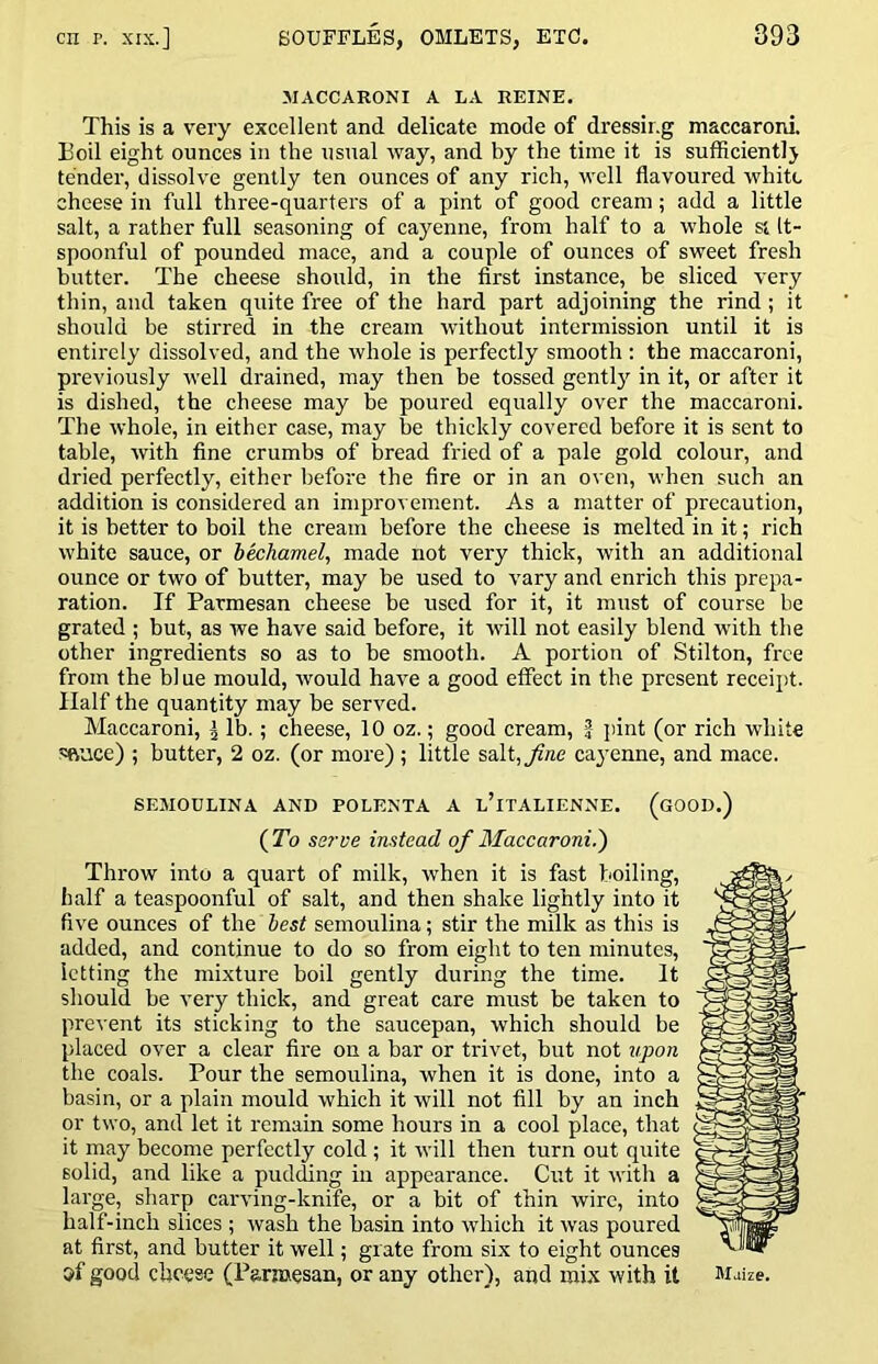MACCARONI A LA REINE. This is a very excellent and delicate mode of dressing maccaroni. Boil eight ounces in the usual way, and by the time it is sufficiently tender, dissolve gently ten ounces of any rich, well flavoured white cheese in full three-quarters of a pint of good cream; add a little salt, a rather full seasoning of cayenne, from half to a whole si It- spoonful of pounded mace, and a couple of ounces of sweet fresh butter. The cheese should, in the first instance, be sliced very thin, and taken quite free of the hard part adjoining the rind ; it should be stirred in the cream without intermission until it is entirely dissolved, and the whole is perfectly smooth : the maccaroni, previously well drained, may then be tossed gently^ in it, or after it is dished, the cheese may be poured equally over the maccaroni. The whole, in either case, may be thickly covered before it is sent to table, Avith fine crumbs of bread fried of a pale gold colour, and dried perfectly, either before the fire or in an oven, when such an addition is considered an improvement. As a matter of precaution, it is better to boil the cream before the cheese is melted in it; rich white sauce, or hkihamel, made not very thick, with an additional ounce or two of butter, may be used to vary and enrich this prepa- ration. If Parmesan cheese be used for it, it must of course be grated ; but, as we have said before, it rvill not easily blend with the other ingredients so as to be smooth. A portion of Stilton, free from the bl ue mould, would have a good effect in the present receipt. Half the quantity may be served. Maccaroni, \ lb.; cheese, 10 oz.; good cream, J pint (or rich white sftuce) ; butter, 2 oz. (or more); little salt,y?ne cayenne, and mace. SEMOULINA AND POLENTA A l’iTALIENNE. (gOOD.) {To se?'ve instead of Maccaroni.') Throw into a quart of milk, when it is fast boiling, half a teaspoonful of salt, and then shake lightly into it five ounces of the best semoulina; stir the milk as this is added, and continue to do so from eight to ten minutes, letting the mixture boil gently during the time. It should be very thick, and great care must be taken to prcAent its sticking to the saucepan, which should be placed over a clear fire on a bar or trivet, but not upon the coals. Pour the semoulina, when it is done, into a basin, or a plain mould which it will not fill by an inch or two, and let it remain some hours in a cool place, that it may become perfectly cold ; it will then turn out quite solid, and like a pudding in appearance. Cut it with a large, sharp carvung-knife, or a bit of thin wire, into half-inch slices ; Avash the basin into Avhich it Avas poured at first, and butter it well; grate from six to eight ounces M good cheese (Parmesan, or any other), and mix with it Maize.