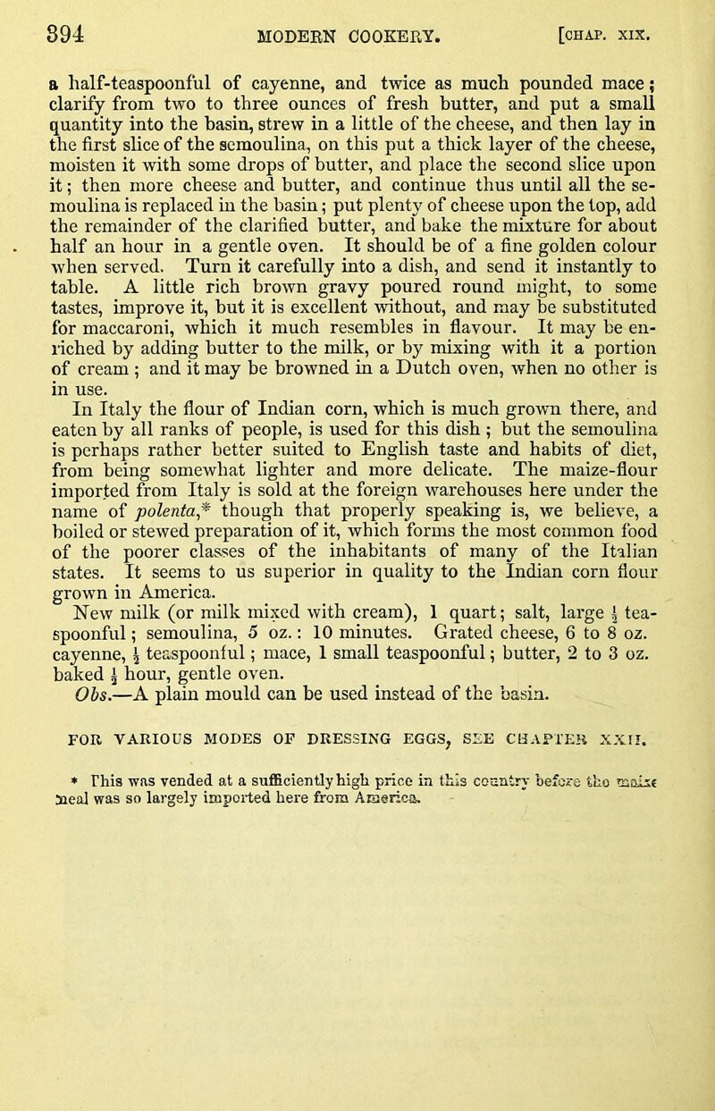 a half-teaspoonful of cayenne, and twice as much pounded mace { clarify from two to three ounces of fresh butter, and put a small quantity into the basin, strew in a little of the cheese, and then lay in the first slice of the semoulina, on this put a thick layer of the cheese, moisten it with some drops of butter, and place the second slice upon it; then more cheese and butter, and continue thus until all the se- moulina is replaced in the basin; put plenty of cheese upon the top, add the remainder of the clarified butter, and bake the mixture for about half an hour in a gentle oven. It should be of a fine golden colour when served. Turn it carefully into a dish, and send it instantly to table. A little rich brown gravy poured round might, to some tastes, improve it, but it is excellent without, and may be substituted for maccaroni, which it much resembles in flavour. It may be en- riched by adding butter to the milk, or by mixing with it a portion of cream ; and it may be browned in a Dutch oven, when no other is in use. In Italy the flour of Indian corn, which is much grown there, and eaten by all ranks of people, is used for this dish ; but the semoulina is perhaps rather better suited to English taste and habits of diet, from being somewhat lighter and more delicate. The maize-flour imported from Italy is sold at the foreign warehouses here under the name of polenta* though that properly speaking is, we believe, a boiled or stewed preparation of it, which forms the most common food of the poorer classes of the inhabitants of many of the Italian states. It seems to us superior in quality to the Indian corn flour grown in America. New milk (or milk mixed with cream), 1 quart; salt, large | tea- spoonful ; semoulina, 5 oz.: 10 minutes. Grated cheese, 6 to 8 oz. cayenne, \ teaspoonful; mace, 1 small teaspoonful; butter, 2 to 3 oz. baked ^ hour, gentle oven. Ohs.—A plain mould can be used instead of the basin. FOR VARIOUS MODES OF DRESSING EGGS, SEE CHAPTER XXII. • This was vended at a sufficiently high price in this country before the moise Heal was so largely imported here from America.