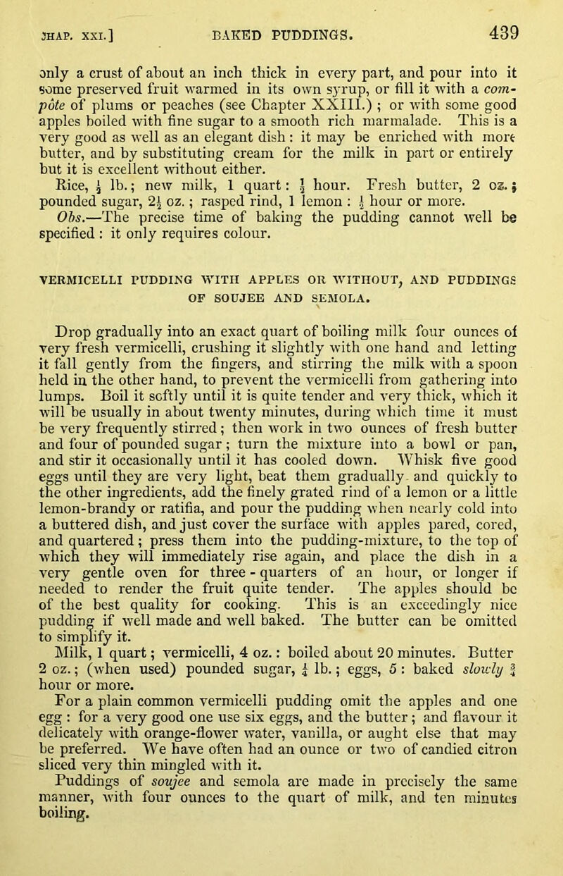 only a crust of about an inch thick in every part, and pour into it some preserved fruit warmed in its own syrup, or fill it with a com- pote of plums or peaches (see Chapter XXIII.); or with some good apples boiled with fine sugar to a smooth rich marmalade. This is a very good as well as an elegant dish ; it may be enriched with more butter, and by substituting cream for the milk in part or entirely but it is excellent without either. Rice, ^ lb.; new milk, 1 quart: ^ hour. Fresh butter, 2 os.; pounded sugar, 2| oz.; rasped rind, 1 lemon ; .] hour or more. Ohs.—The precise time of baking the pudding cannot well be specified : it only requires colour. VERMICELLI PUDDING WITH APPLES OR WITHOUT, AND PUDDINGS OF SOUJEE AND SEMOLA. Drop gradually into an exact quart of boiling milk four ounces of very fresh vermicelli, crushing it slightly with one hand and letting it fall gently from the fingers, and stirring the milk with a spoon held in the other hand, to prevent the vermicelli from gathering into lumps. Boil it softly until it is quite tender and very thick, which it will be usually in about twenty minutes, during which time it must be very frequently stirred; then work in two ounces of fresh butter and four of pounded sugar; turn the mixture into a bowl or pan, and stir it occasionally until it has cooled down. 'Whisk five good eggs until they are very light, beat them gradually and quickly to the other ingredients, add the finely grated rind of a lemon or a little lemon-brandy or ratifia, and pour the pudding when nearly cold into a buttered dish, and just cover the surface with apples pared, cored, and quartered; press them into the pudding-mixture, to the top of which they will immediately rise again, and place the dish in a very gentle oven for three - quarters of an hour, or longer if needed to render the fruit quite tender. The apples should be of the best quality for cooking. This is an exceedingly nice pudding if well made and well baked. The butter can be omitted to simplify it. Milk, 1 quart; vermicelli, 4 oz.: boiled about 20 minutes. Butter 2 oz.; (when used) pounded sugar, i lb.; eggs, 5; baked slowly ^ hour or more. For a plain common vermicelli pudding omit the apples and one egg : for a very good one use six eggs, and the butter; and flavour it delicately with orange-flower water, vanilla, or aught else that may be preferred. We have often had an ounce or two of candied citron sliced very thin mingled with it. Puddings of soujee and semola are made in precisely the same manner, with four ounces to the quart of milk, and ten minutes boiling.